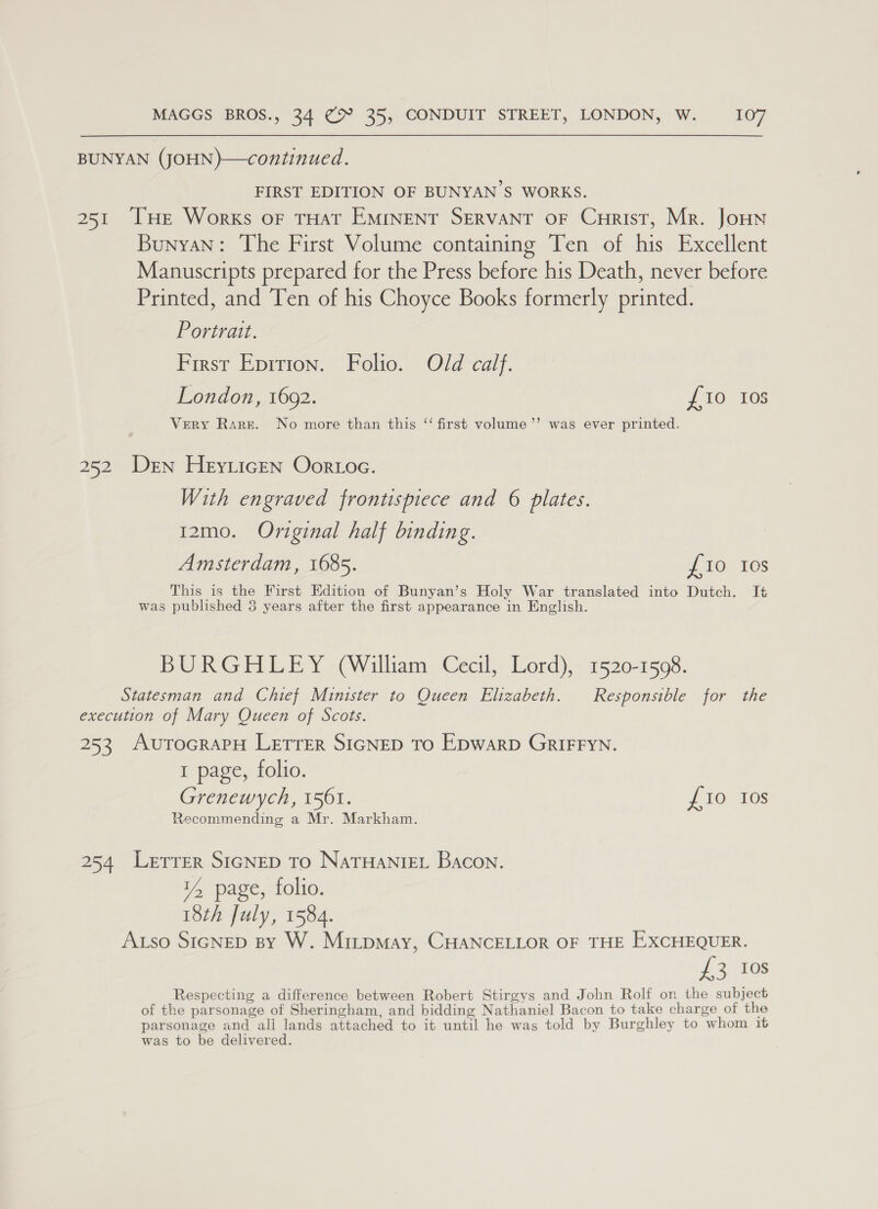 BUNYAN (JOHN)—continued. FIRST EDITION OF BUNYAN’S WORKS. 251 THe Works oF THAT EMINENT SERVANT OF CuHrist, Mr. JoHN Bunyan: The First Volume containing Ten of his Excellent Manuscripts prepared for the Press before his Death, never before Printed, and Ten of his Choyce Books formerly printed. Portrait. First Eprrion. Folio. Old calf. London, 1692. {10 10s Very Rare. No more than this “ first volume’’ was ever printed. 252 Den HeyLicEN Oor oa. With engraved frontispiece and 6 plates. 12mo. Original half binding. Amsterdam, 1685. £10 Ios This is the First Edition of Bunyan’s Holy War translated into Dutch. It was published 3 years after the first appearance in English. BURGHLEY (William Cecil, Lord), 1520-1598. Statesman and Chief Minister to Queen Elizabeth. Responsible for the execution of Mary Queen of Scots. 253 AuToGRAPH LETTER SIGNED TO EDWARD GRIFFYN. 1 page, folio. Grenewych, 1561. J EO 108 Recommending a Mr. Markham. 254 Lerrer SicNED To NaTHANIEL Bacon. 14 page, folio. 18th July, 1584. Aso SIGNED By W. MitpMay, CHANCELLOR OF THE EXCHEQUER. £3 168 Respecting a difference between Robert Stirgys and John Rolf on the subject of the parsonage of Sheringham, and bidding Nathaniel Bacon to take charge of the parsonage and ali lands attached to it until he was told by Burghley to whom it was to be delivered.
