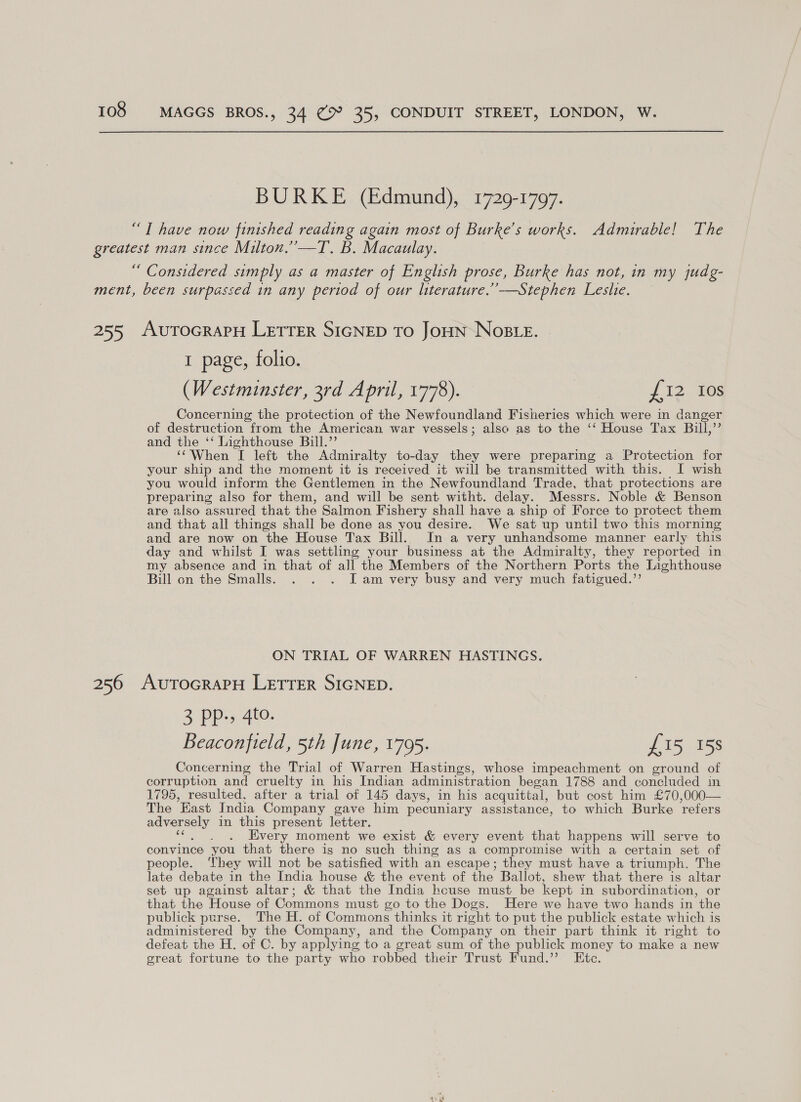 BURKE (Edmund), 1729-1797. “T have now finished reading again most of Burke’s works. Admirable! The greatest man since Milton.’’—T. B. Macaulay. “ Considered simply as a master of English prose, Burke has not, in my judg- ment, been surpassed in any pertod of our literature.’’—Stephen Leslie. 255 AuToGRAPH LETTER SIGNED TO JoHN NoBLe. 1 page, folio. (Westminster, 3rd April, 1778). | £12 Ios Concerning the protection of the Newfoundland Fisheries which were in danger of destruction from the American war vessels; also as to the ‘‘ House Tax Bill,”’ and the ‘‘ Lighthouse Bill.’’ ‘When I left the Admiralty to-day they were preparing a Protection for your ship and the moment it is received it will be transmitted with this. I wish you would inform the Gentlemen in the Newfoundland Trade, that protections are preparing also for them, and will be sent witht. delay. Messrs. Noble &amp; Benson are also assured that the Salmon Fishery shall have a ship of Force to protect them and that all things shall be done as you desire. We sat up until two this morning and are now on the House Tax Bill. In a very unhandsome manner early this day and whilst I was settling your business at the Admiralty, they reported in my absence and in that of all the Members of the Northern Ports the Lighthouse Bill on the Smalls. . . . JI am very busy and very much fatigued.’’ ON TRIAL OF WARREN HASTINGS. 256 AutTocraPH LETTER SIGNED. &gt; PP Beaconfteld, 5th June, 1795. £15 158 Concerning the Trial of Warren Hastings, whose impeachment on ground of corruption and cruelty in his Indian administration began 1788 and concluded in 1795, resulted, after a trial of 145 days, in his acquittal, but cost him £70,000— The East India Company gave him pecuniary assistance, to which Burke refers adversely in this present letter. Coat aie Every moment we exist &amp; every event that happens will serve to convince you that there is no such thing as a compromise with a certain set of people. ‘hey will not be satisfied with an escape; they must have a triumph. The late debate in the India house &amp; the event of the Ballot, shew that there is altar set up against altar; &amp; that the India hcuse must be kept in subordination, or that the House of Commons must go to the Dogs. Here we have two hands in the publick perse. The H. of Commons thinks it right to put the publick estate which is administered by the Company, and the Company on their part think it right to defeat the H. of C. by applying to a great sum of the publick money to make a new great fortune to the party who robbed their Trust Fund.” Ete.