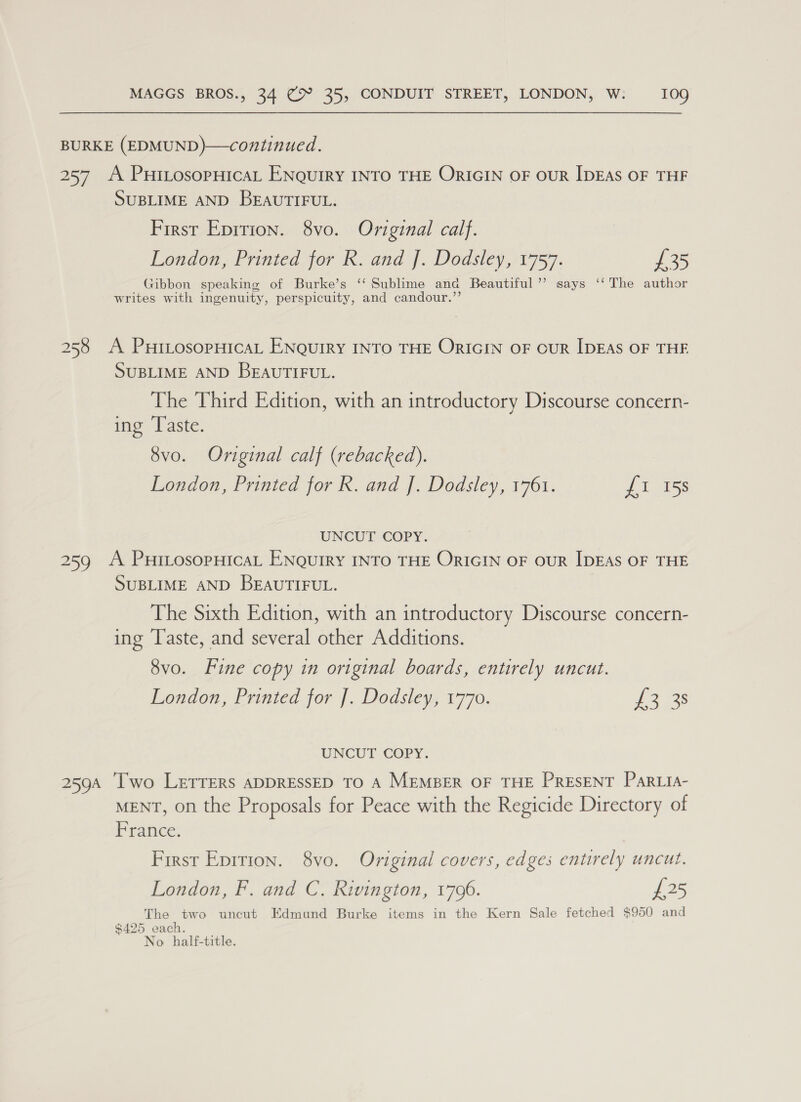 BURKE (EDMUND)—continued. 257 A PuiLosopHicaL ENQuIRY INTO THE ORIGIN OF OUR IDEAS OF THF SUBLIME AND BEAUTIFUL. First Epirion. 8vo. Original calf. London, Printed for R. and J. Dodsley, 1757. £35 Gibbon speaking of Burke’s ‘‘ Sublime and Beautiful ’”’ says ‘‘ The author writes with ingenuity, perspicuity, and candour.”’ 258 A PHiLosopHicaL ENQuIRY INTO THE ORIGIN OF OUR IDEAS OF THE SUBLIME AND BEAUTIFUL. The Third Edition, with an introductory Discourse concern- ing ‘Taste. 8vo. Original calf (rebacked). London, Printed for R. and J. Dodsley, 1761. {1 158 UNCUT COPY. 259 A PuiLosopHicaL ENQuIRY INTO THE ORIGIN OF OUR IDEAS OF THE SUBLIME AND BEAUTIFUL. The Sixth Edition, with an introductory Discourse concern- ing Taste, and several other Additions. 8vo. Fine copy in original boards, entirely uncut. London, Printed for ]. Dodsley, 1770. £2 33 UNCUT COPY. 259A [Two LerTTERs ADDRESSED TO A MEMBER OF THE PRESENT ParLia- MENT, on the Proposals for Peace with the Regicide Directory of France. First Epition. 8vo. Original covers, edges entirely uncut. London, F. and C. Rivington, 1796. £25 The two uncut Edmund Burke items in the Kern Sale fetched $950 and $425 each. No. half-title.