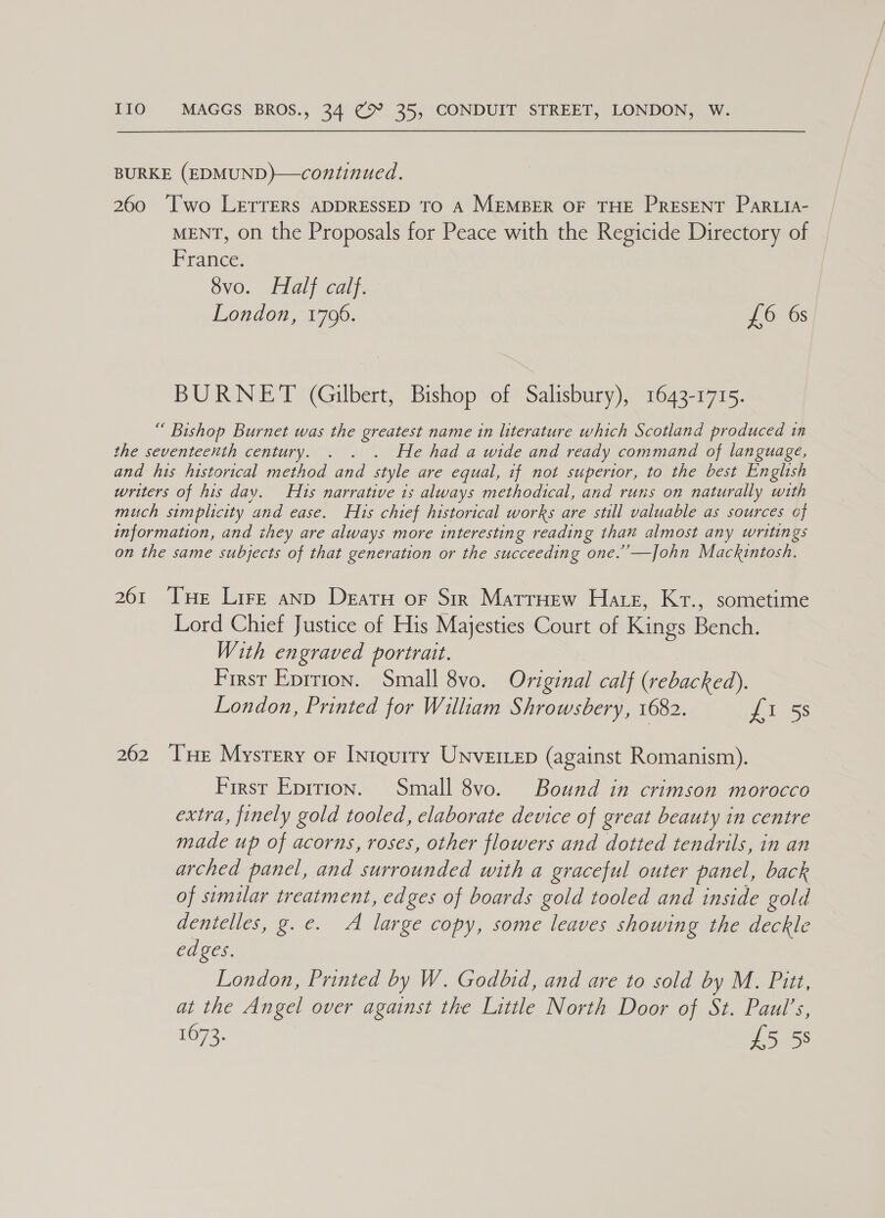 BURKE (EDMUND)—continued. 260 Two LETTERS ADDRESSED TO A MEMBER OF THE PRESENT PARLIA- MENT, on the Proposals for Peace with the Regicide Directory of erate. 8vo. Half calf. London, 1796. £6 6s BURNET (Gilbert, Bishop of Salisbury), 1643-1715. “ Bishop Burnet was the greatest name in literature which Scotland produced in the seventeenth century. . . . He had a wide and ready command of language, and his historical method and style are equal, if not superior, to the best English writers of his dav. Hts narrative 1s always methodical, and runs on naturally with much simplicity and ease. Hus chief historical works are still valuable as sources of information, and they are always more interesting reading than almost any writings on the same subjects of that generation or the succeeding one.’’—John Mackintosh. 261 Tse Lire anp Deatu oF Sir Matruew Hate, Kr., sometime Lord Chief Justice of His Majesties Court of Kings Berwin With engraved portrait. First Eprrion. Small 8vo. Original calf (rebacked). London, Printed for William Shrowsbery, 1682. £1 5s 262 ‘THe Mystery or [niqurry Unverrep (against Romanism). First Eprtion. Small 8vo. Bound in crimson morocco extra, finely gold tooled, elaborate device of great beauty in centre made up of acorns, roses, other flowers and dotted tendrils, in an arched panel, and surrounded with a graceful outer panel, back of similar treatment, edges of boards gold tooled and inside gold dentelles, g. e. A large copy, some leaves showing the deckle edges. London, Printed by W. Godbid, and are to sold by M. Pitt, at the Angel over against the Little North Door of St. Paul’s, 1673. £5 58