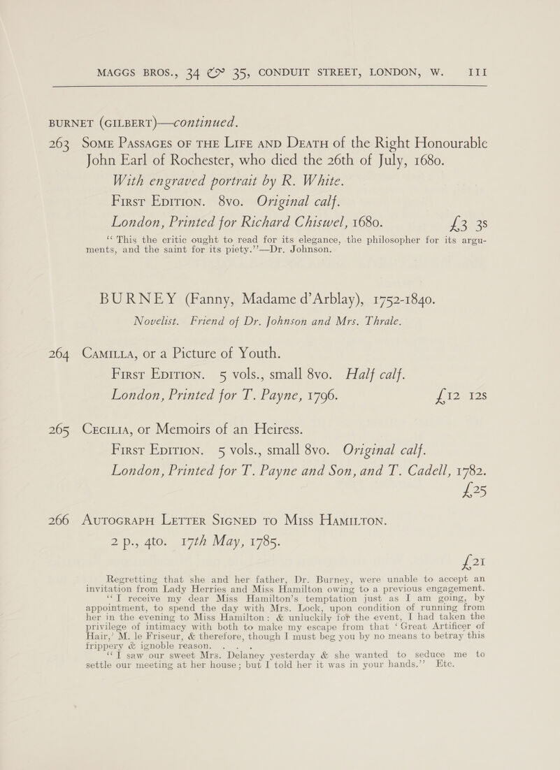 BURNET (GILBERT)—continued. 263 Some PassacEs OF THE Lire aND Deatu of the Right Honourable John Earl of Rochester, who died the 26th of July, 1680. With engraved portrait by R. White. First Epition. 8vo. Orviginal calf. London, Printed for Richard Chiswel, 1680. £238 ‘‘ This the critic ought to read for its elegance, the philosopher for its argu- ments, and the saint for its piety.’’—-Dr. Johnson. BURNEY (Fanny, Madame d’Arblay), 1752-1840. Novelist. Friend of Dr. Johnson and Mrs. Thrale. 264 Camitta, or a Picture of Youth. First Epirion. 5 vols., small 8vo. Half calf. London, Printed for T. Payne, 1796. J 12. 12s 265 Cerciia, or Memoirs of an Heiress. First Epirion. 5 vols., small 8vo. Original calf. London, Printed for T. Payne and Son, and T. Cadell, 1782. £25 266 AutToGRAPH LETTER SIGNED To Miss HamiIuron. 2p., 4to. 17th May, 1785. foi Regretting that she and her father, Dr. Burney, were unable to accept an invitation from Lady Herries and Miss Hamilton owing to a previous engagement. ‘“T receive my dear Miss Hamilton’s temptation just as I am going, by appointment, to spend the day with Mrs. Lock, upon condition of running from her in the evening to Miss Hamilton: &amp; unluckily fot the event, I had taken the privilege of intimacy with both to make my escape from that ‘Great Artificer of Hair,’ M. le Friseur, &amp; therefore, though I must beg you by no means to betray this frippery &amp; ignoble reason. . . . ‘“T saw our sweet Mrs. Delaney yesterday &amp; she wanted to seduce me to settle our meeting at her house; but I told her it was in your hands.’’ Ktc.