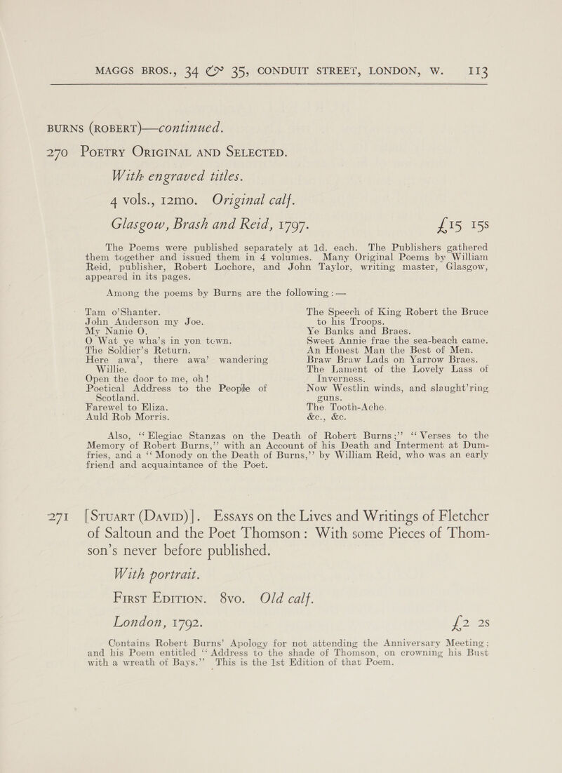 at With engraved titles. 4 vols., 12mo. Original calf. Glasgow, Brash and Reid, 1797. £15 158 The Poems were published separately at 1d. each. The Publishers gathered them together and issued them in 4 volumes. Many Original Poems by William Reid, publisher, Robert Lochore, and John Taylor, writing master, Glasgow, appeared in its pages. Among the poems by Burns are the following :— Tam o’Shanter. The Speech of King Robert the Bruce John Anderson my Joe. to his Troops. My Nanie O. Ye Banks and Braes. O Wat ye wha’s in yon tcwn. Sweet Annie frae the sea-beach came. The Soldier’s Return. An Honest Man the Best of Men. Here awa’, there awa’ wandering Braw Braw Lads on Yarrow Braes. Willie. The Lament of the Lovely Lass of Open the door to me, oh! Inverness. Poetical Address to the People of Now Westlin winds, and sleught’ring Scotland. guns. Farewel to Eliza. The Tooth-Ache. Auld Rob Morris. &amp;e., &amp;e. Also, ‘‘ Elegiac Stanzas on the Death of Robert Burns;’’ ‘‘ Verses to the Memory of Robert Burns,’’ with an Account of his Death and Interment at Dum- fries, and a ‘‘ Monody on the Death of Burns,’’ by William Reid, who was an early friend and acquaintance of the Poet. [Sruart (Davip)]|. Essays on the Lives and Writings of Fletcher of Saltoun and the Poet Thomson: With some Pieces of Thom- son’s never before published. With portrait. First Eprtion. 8vo. Old calf. London, 1792. ponds Contains Robert Burns’ Apology for not attending the Anniversary Meeting ; and his Poem entitled ‘‘ Address to the shade of Thomson, on crowning his Bust with a wreath of Bays.’’ This is the Ist Edition of that Poem.
