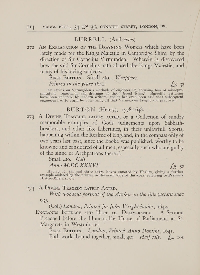 BURRELL (Andrewes). 272 AN EXPLANATION OF THE Drayninc Workes which have been lately made for the Kings Maiestie in Cambridge Shire, by the direction of Sir Cornelius Virmunden. Wherein is discovered how the said Sir Cornelius hath abused the Kings Maiestie, and many of his loving subjects. First Eprrion. Small gto. Wrappers. Printed in the yeare 1641. 1 3-33 An attack on Vermuyden’s methods of engineering, accusing him of misrepre- sentation concerning the draining of the ‘‘ Great Fens.’’? Burrell’s criticisms have been endorsed by modern writers, and it has even been said that subsequent engineers had to begin by unlearning all that Vermuyden taught and practised. BURTON (Henry), 1578-1648. 273, A Divine TRAGEDIE LATELY ACTED, or a Collection of sundry memorable examples of Gods judgements upon Sabbath- breakers, and other like Libertines, in their unlawfull Sports, _ happening within the Realme of England, in the compass only of two years last past, since the Booke was published, worthy to be knowne and considered of all men, especially such who are guilty of the sinne or Archpatrons thereof. Small 4to. Calf. Anno M.DC.XXXVI., 5 ss Having at the end three extra leaves unnoted by Hazlitt, giving a further example omitted by the printer in the main body of the work, referring to Prynne’s Histrio-Mastrix, etc. 274 A Divine Tracepy LaTeLy ACTED. With woodcut portrait of the Author on the title (aetatis suae 63). (Col.) London, Printed for John Wright junior, 1642. ENGLANDs BoNDAGE AND Hope or Detiverance. A Sermon Preached before the Honourable House of Parliament, at St. Margarets in Westminster. First Eprrion. London, Printed Anno Domini, 1641. Both works bound together, small 4to. Half calf. £4 10s