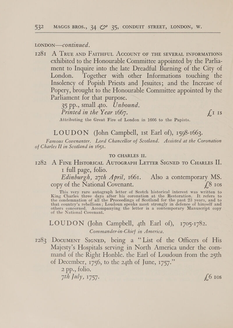 LONDON—continued. 1281 A [Rue AND FairHrut ACCOUNT OF THE SEVERAL INFORMATIONS exhibited to the Honourable Committee appointed by the Parlia- ment to Inquire into the late Dreadful Burning of the City of London. Together with other Informations touching the Insolency of Popish Priests and Jesuites; and the Increase of Popery, brought to the Honourable Committee appointed by the Parliament for that purpose. 35 pp., small gto. Unbound. Printed in the Year 1667. JTis Attributing the Great Fire of London in 1666 to the Papists. LOUDON (ohn Campbell, 1st Earl of), 1598-1663. Famous Covenanter. Lord Chancellor of Scotland. Assisted at the Coronation of Charles II in Scotland in 1651. TO CHARLES II. 1282 A Fine Historica, AutoGrapH LETTER SIGNED TO CHAR LEs II. 1 full page, folio. Edinburgh, 27th April, 1661. Also a contemporary MS. copy of the National Covenant. £8 tos This very. rare autograph letter of Scotch historical interest was written to King Charles three days after his coronation at the Restoration. It refers to the condemnation of all the Proceedings of Scotland for the past 23 years, and to that country’s rebellions; Loudoun speaks most strongly in defence of himself and others concerned. Accompanying the letter is a contemporary Manuscript copy of the National Covenant. LOUDON (ohn Campbell, qth Earl of), 1705-1782. Commander-in-Chief in America. 1283 Document SicNep, being a “List of the Officers of His Majesty’s Hospitals serving in North America under the com- mand of the Right Honble. the Earl of Loudoun from the 25th of December, 1756, tothe 24th of June, 1757. 2 pp., folio. ath July, 1757. £6 Los