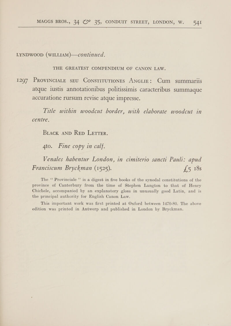  THE GREATEST COMPENDIUM OF CANON LAW. atque iustis annotationibus politissimis caracteribus summaque accuratione rursum revise atque impresse. Title within woodcut border, with elaborate woodcut in centre. Brack AND Rep LETTER. Ato. Fine copy in calf. Venales habentur London, in cimiterio sancti Pauli: apud Franciscum Bryckman (1525). £5 18s The ‘‘ Provinciale ’’ is a digest in five books of the synodal constitutions of the province of Canterbury from the time of Stephen Langton to that of Henry Chichele, accompanied by an explanatory gloss in unusually good Latin, and is the principal authority for English Canon Law. This important work was first printed at Oxford between 1470-80. The above edition was printed in Antwerp and published in London by Bryckman.