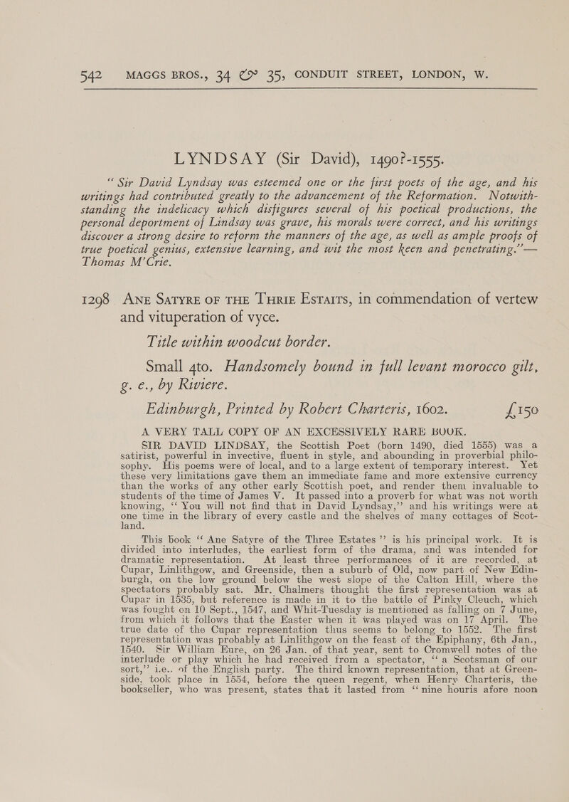 LYNDSAY (Sir David), 1490?-1555. “ Sir David Lyndsay was esteemed one or the first poets of the age, and his writings had contributed greatly to the advancement of the Reformation. Notwith- standing the indelicacy which dtsfigures several of his poetical productions, the personal deportment of Lindsay was grave, his morals were correct, and his writings discover a strong desire to reform the manners of the age, as well as ample proofs of true poetical genius, extensive learning, and wit the most keen and penetrating.” — Thomas M’Crie. 1298 ANe SaTyreE OF THE THRIE Esrarrs, in commendation of vertew and vituperation of vyce. Title within woodcut border. Small 4to. Handsomely bound in full levant morocco gilt, Oe 3 0y Iiere. Edinburgh, Printed by Robert Charteris, 1602. £150 A VERY TALL COPY OF AN EXCESSIVELY RARE BUUK. SIR DAVID LINDSAY, the Scottish Poet (born 1490, died 1555) was_a satirist, powerful in invective, fluent in style, and abounding in proverbial philo- sophy. His poems were of local, and to a large extent of temporary interest. Yet these very hmitations gave them an immediate fame and more extensive currency than the works of any other early Scottish poet, and render them invaluable to students of the time of James V. It passed into a proverb for what was not worth knowing, ‘‘ You will not find that in David Lyndsay,’’ and his writings were at one in the library of every castle and the shelves of many cottages of Scot- and. This book ‘‘ Ane Satyre of the Three Estates’? is his principal work. It is divided into interludes, the earliest form of the drama, and was intended for dramatic representation. At least three performances of it are recorded, at Cupar, Linlithgow, and Greenside, then a suburb of Old, now part of New Edin- burgh, on the low ground below the west slope of the Calton Hill, where the spectators probably sat. Mr. Chalmers thought the first representation was at Cupar in 1535, but reference is made in it to the battle of Pinky Cleuch, which was fought on 10 Sept., 1547, and Whit-Tuesday is mentioned as falling on 7 June, from which it follows that the Easter when it was played was on 17 April. The true date of the Cupar representation thus seems to belong to 1552. ‘The first representation was probably at Linlithgow on the feast of the Epiphany, 6th Jan., 1540. Sir William Eure, on 26 Jan. of that year, sent to Cromwell notes of the interlude or play which he had received from a spectator, ‘‘ a Scotsman of our sort,’”’ 1.e.. of the English party. The third known representation, that at Green- side, took place in 1554, before the queen regent, when Henry Charteris, the bookseller, who was present, states that it lasted from ‘‘ nine houris afore noon