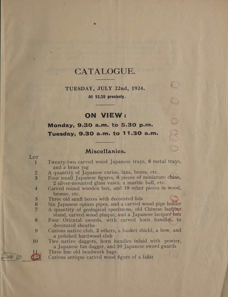 CATALOGUE. TUESDAY, JULY 22nd, 1924. At 12.30 precisely. ON VIEW: Monday, 9.30 a.m. to 5.30 p.m. Tuesday, 9.30 a.m. to 11.30 a.m. Miscellanies. &amp; ome) Twenty-two carved wood Japanese trays, 8 metal trays, and a brass jug A quantity of Japanese curios, fans, boxes, etc. Four small Japanese figures, 6 pieces of miniature china, 2 silver-mounted glass vases, a marble ball, etc. Carved round wooden box, and 19 other pieces in wood, Dronze, etc. Three old snuff boxes with decorated lids ‘oy Six Japanese opium pipes, and a carved wood pipe holder A quantity of geological specimens, old Chinese lacqitter stand, carved wood plaque, and a Japanese lacquer box Four Oriental swords, with carved horn handles, in decorated sheaths Wicca Curious native club, 2 others, a basket shield, a bow, and a polished hardwood club a Japanese fan dagger, and 10 Japanese sword guards ~——| 1}, Three fine old beadwork bags e f0, amon _ Curious antique carved wood figure of a fakir ico) ies SOD on ee Go bo