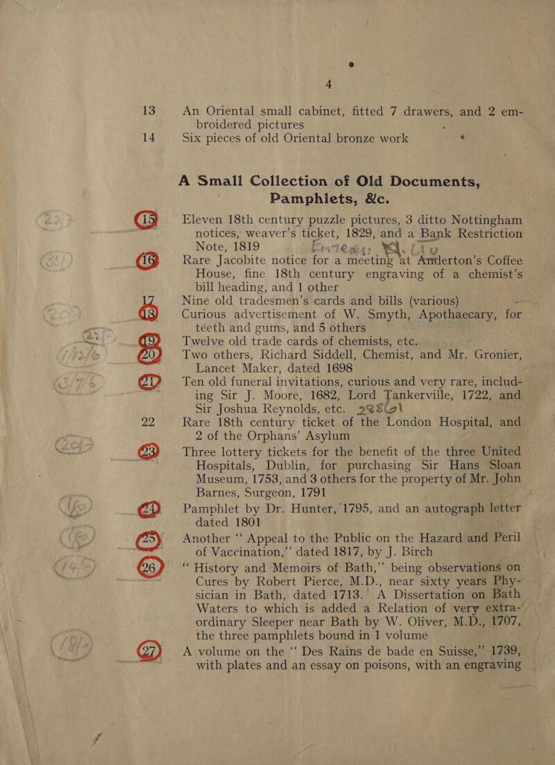 14 ©™GOS8 Ser BWS GB O © 4 An Oriental small cabinet, fitted 7 drawers, and 2 em- broidered pictures Six pieces of old Oriental bronze work . A Small Collection of Old Documents, Pamphlets, &amp;c. Eleven 18th century puzzle pictures, 3 ditto Nottingham notices, weaver’s aa Lor hs a . Bank Restriction Note, 1819 Fetes . v7 Rare Jacobite notice o a Ladiedt 8 at “Aa ton s Coffee House, fine 18th century engraving of a chemist’s bill heading, and 1 other Nine old tradesmen’s cards and bills (various) Curious advertisement of W. Smyth, Apothaecary, wee - téeth and gums, and 5 others Twelve old trade cards of chemists, etc. Two others, Richard Siddell, Chemist, and Mr. Gronier, Lancet Maker, dated 1698 Ten old funeral invitations, curious and very rare, includ- | ing Sir J. Moore, 1682, Lord pap ervilles 1722, and Sir Joshua Reynolds, etc. 2889 | Rare 18th century ticket of the London Hospital, and 2 of the Orphans’ Asylum Three lottery tickets for the benefit of the three United Hospitals, Dublin, for purchasing Sir Hans Sloan Museum, 1753, and 3 others for the property of Mr. John Barnes, Surgeon, 1791 Pamphlet by Dr. Hunter, 1795, and an autograph letter dated 1801 Another ‘‘ Appeal to the Public on the Hazard and Peril of Vaccination,’ dated 1817, By. J. Birea “History and Memoirs of Bath,’ being observations on Cures by Robert Pierce, M. D., near sixty years Phy- sician in Bath, dated 1713. A Dissertation on Bath Waters to which is added a Relation of very extra- ordinary Sleeper near Bath by W. Oliver, M.D., 1707, the three pamphlets bound in 1 volume A volume on the ‘‘ Des Rains de bade en Suisse,” 1739, with plates and.an essay on poisons, with an engraving