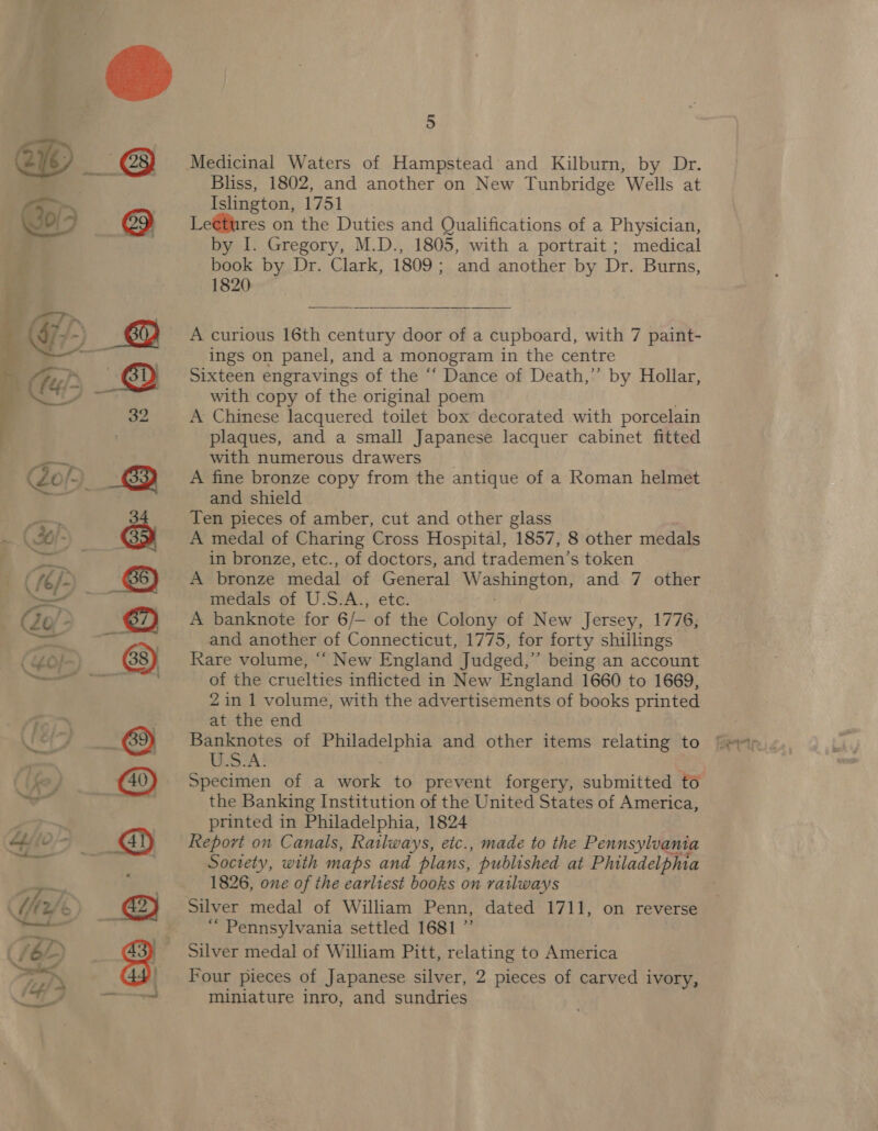  = oO Bliss, 1802, and another on New Tunbridge ‘Wells at Islington, 1751 Le@tures on the Duties and Qualifications of a Physician, book by Dr. Clark, 1809 ; and another by Dr. Burns, 1820  A curious 16th century door of a cupboard, with 7 paint- ings on panel, and a monogram in the centre Sixteen engravings of the “‘ Dance of Death,’’ by Hollar, with copy of the original poem A Chinese lacquered toilet box decorated with porcelain plaques, and a small Japanese lacquer cabinet fitted with numerous drawers _ A fine bronze copy from the antique of a Roman helmet and shield Ten pieces of amber, cut and other glass A medal of Charing Cross Hospital, 1857, 8 other medals in bronze, etc., of doctors, and trademen’s token A bronze medal of General ee hae and 7 other medals of U.S.A., etc. A banknote for 6/— of the Colony of New Jersey, 1776, and another of Connecticut, 1775, for forty shillings Rare volume, ““ New England Judged,” being an account of the cruelties inflicted in New England 1660 to 1669, 2 in 1 volume, with the advertisements of books printed at the end Banknotes of hia aga and other items relating to LSTA! Specimen of a work to prevent forgery, submitted to the Banking Institution of the United States of America, printed in Philadelphia, 1824 Report on Canals, Railways, etc., made to the Pennsylvania Society, with maps and plans, published at Philadelphia 1826, one of the earliest books on railways Silver medal of William Penn, dated 1711, on reverse ‘“ Pennsylvania settled 1681 ”’ Silver medal of William Pitt, relating to America Four pieces of Japanese silver, 2 pieces of carved ivory, miniature inro, and sundries