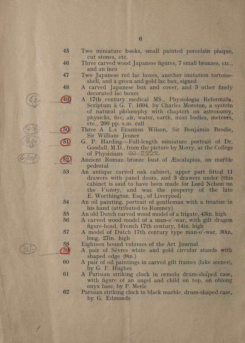~ Two miniature babe! small painted porcelain plaque, cut Stones, CEC, Three carved wood Japanese figures, 7 small bronzes, etc., and an inro Two Japanese red lac boxes, another imitation tortoise- shell, and a green and gold lac box, signed A carved Japanese box and cover, and 3 other finely decorated lac boxes A 17th century medical MS., Physiologia Reformata, Scriptum a G. T. 1694, by Charles Moreton, a system of natural philosophy with chapters. on astronomy, physicks, fire, air, water, earth, mixt bodies, meteors, etc., 200 pp. s.m. calf Three A L.s Erasmus Wilson, Sir Benjamin Bree Sir William Jenner G. P. Harding—Full-length miniature portrait a Dr. Goodall, M.D., from the ey by ee at the College of Physicians Shite = LS ede Ancient Roman bronze bush of Aiscalapius, on marble pedestal An antique carved oak cabinet, upper part fitted 11 drawers with panel doors, and 3 drawers under (this cabinet is said to have been made for Lord Nelson on the Victory, and was the property of the late E. Worthington, Esq., of Liverpool) An oil painting, portrait of gentleman with a treatise in his hand (attributed to Romney) An old Dutch carved wood model of a frigate, 43in. high A carved wood model of a man-o’-war, with gilt dragon figure-head, French 17th century, 14in. high A model of Dutch 17th century type man-o-war, 30in. long, 27in. high Eighteen bound volumes of the Art Journal A pair of Sévres white and gold circular stands wth . shaped edge (9in.) A pair of oil paintings in carved gilt frames (lake yerer by G. F. Hughes A Parisian striking clock in ormolu drum- -shaped case, with figure of an angel and child on top, on oblong onyx base, by P. Merle Parisian striking clock in black marble, drum-shaped case, by. G. Edmonds )
