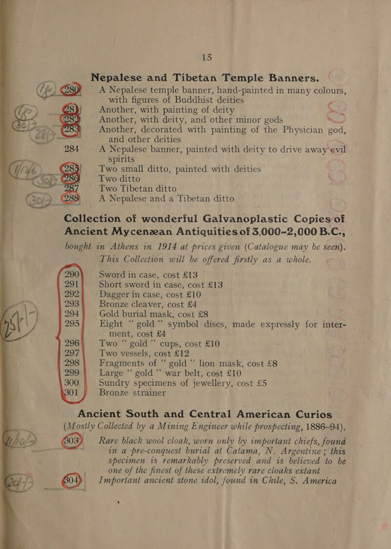 Nepalese and Tibetan Temple Banners. A Nepalese temple banner, hand-painted in many colours, with figures of Buddhist deities Another, with painting of deity Another, with deity, and other minor gods Another, decorated with painting of the Physician ae and other deities A Nepalese banner, painted with deity to drive away evil Spirits Two small ditto, painted with deities Two ditto Two Tibetan ditto A Nepalese and a Tibetan ditto. ae St ot m,  Collection of wonderiul Galvanoplastic Copies of Ancient Mycenzan Antiquities of 3,000-2,000 B.C., bought in Athens in 1914 at prices given (Catalogue may be seen). This Collection will be offered firstly as a whole. Sword in case, cost £13 Short sword in case, cost £13 Dagger in case, cost £10 Bronze cleaver, cost £4 . Gold burial mask, cost £8 Fight “gold” symbol discs, made expressly for inter- ment, cost £4 Two “ gold’ cups, cost £10 Two vessels, cost £12 Fragments of “ gold’ lion mask, cost £8 Large “ gold’ war belt, cost £10 Sundry specimens of jewellery, cost £5 Bronze strainer Ancient South and Central American Curios (Mostly Collected by a Mining Engineer while prospecting, 1886-94). Rare black wool cloak, worn only by important chiefs, found Sieg in a pre-conquest burial at Catama, N. Argentine ; this specimen 1s remarkably preserved and is believed to be one of the finest of these extremely rare cloaks extant B04 _ Important ancient stone idol, found in Chile, S. America
