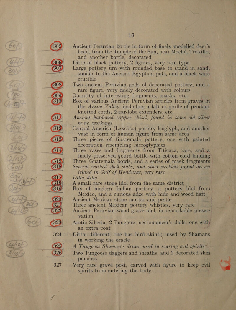om) eB OB Be ® @ : &amp;  16 Ancient Peruvian bottle in form of finely modelled deer’s head, from the Temple of the Sun, near Moché, Truxiffo, and another bottle, decorated | Ditto of black pottery, 2 figures, very rare type Large pottery urn with rounded base to stand in sand, similar to the Ancient Egyptian pots, and a black-ware crucible Two ancient Peruvian gods of decorated pottery, and a rare figure, very finely decorated with colours Quantity of interesting fragments, masks, etc. Box of various Ancient Peruvian articles from graves in the Ancon Valley, including a kilt or girdle of pendant knotted cords, 2 ear-lobe extenders, etc. Ancient hardened copper chisel, found im some old silver mine workings Central America (Lexcoco) pottery leoglyph, and another vase in form of human figure from same area Three pieces of Guatemala pottery, one with painted decoration resembling hieroglyphics Three vases and fragments from Titicaca, rare, and a island in Gulf of H ondiuvas, very rare Ditto, ditio A small rare stone idol from the same district Mexico, and a curious adze with hide and wood haft — Ancient Mexican stone mortar and pestle Three ancient Mexican pottery whistles, very rare vation Arctic Siberia, 2 Tungoose necromancer’s dolls, one a an extra coat in working the oracle A Tungoose Shaman’s drum, used in scaring evil spirits Two Tungoose daggers and sheaths, and 2 decorated skin pouches Very rare grave post, carved with figure to keep evil spirits from entering the body