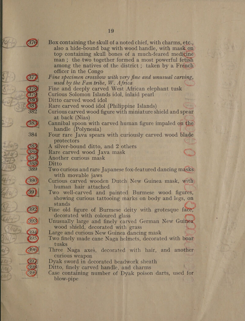  Box containing the skull of a noted chief, with charms, etc., ' also a hide-bound bag with wood handle, with mask. on top containing skull bones of a much- feared medicine man; the two together formed a most powerful fetish among the natives of the district ; taken by a French’ officer in the Congo via Fine specimen crossbow with very fine and unusual caren: used by the Fan tribe, W. Africa ui. Fine and deeply carved West African elephant tusk Curious Solomon Islands idol, inlaid pearl Ditto carved wood idol _ Rare carved wood idol (Philippine Islands) Curious carved wood figure with miniature shield and spear at back (Nias) Cannibal spoon with carved human figure impaled on the handle (Polynesia) Four rare Java spears with curiously carved wood blade protectors A silver-bound ditto, and 9 others ait Rare carved wood Java mask _ a Ge Another curious mask Ditto Two curious and rare Japanese foe featured dancing masks with movable jaws Curious carved wooden Dutch New Guinea mask, with, human hair attached ' Two well-carved and painted Burmese wood figures, showing curious tattooing marks on body and legs, on stands &amp; Fine old figure of Burmese deity with grotesque fa decorated with coloured glass rn, Unusually large and finely carved German New Gute wood shield, decorated with grass Sectond Large and curious New Guinea dancing mask | Two finely made cane Naga helmets, decorated with boar tusks Three Naga axes, decorated with hair, and another curious weapon Dyak sword in decorated beadwork sheath Ditto, finely carved handle, and charms Case containing number of Dyak poison darts, used for blow-pipe
