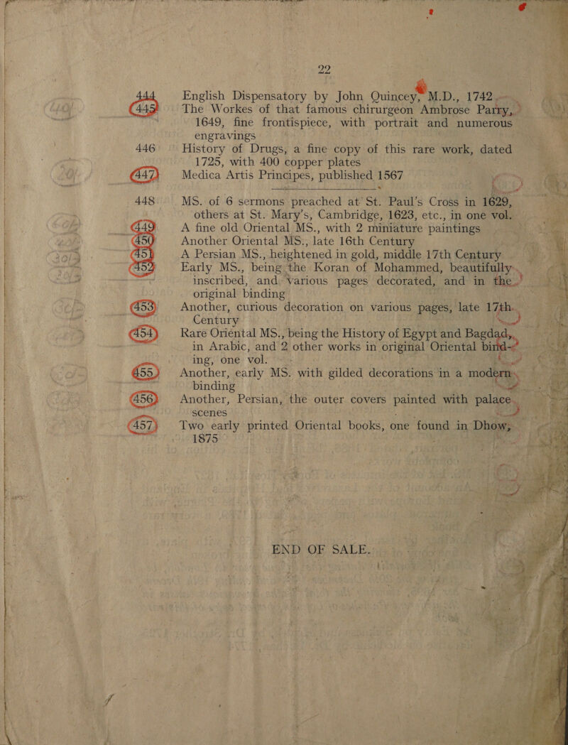  600 6e weet 22 English Dispensatory by John Quincey D., 1742. The Workes of that famous chirurgeon Ambrose Parry,» 1649, fine frontispiece, ae portrait and numerous - he engravings ‘4 1725, with 400 copper plates | Medica Artis i Us Seria gia           MS. of 6 sermons qaacHad at St. Paul’s Cross in 1629, others at St. Mary’s, Cambridge, 1623, etc., in one vol. A fine old Oriental MS., with 2 miniature paintings Another Oriental MS., late 16th Century A Persian MS. , heightened i in gold, middle 17th Ceara ae Early MS., being the Koran of Mohammed, beautifully... . inscribed, and. Various pages decorated, and in ED: original binding Another, curious decoration on various pages, late 17th. ‘ Century Rare Oriental MS., , being the History of Egypt and Bag¢ oa in Arabic, and 2 other works in original Oriental bi ing, one vol: > oe . binding ‘ Another, Persian, “the outer covers eae with palace a scenes 1875 ? END OF SALE.