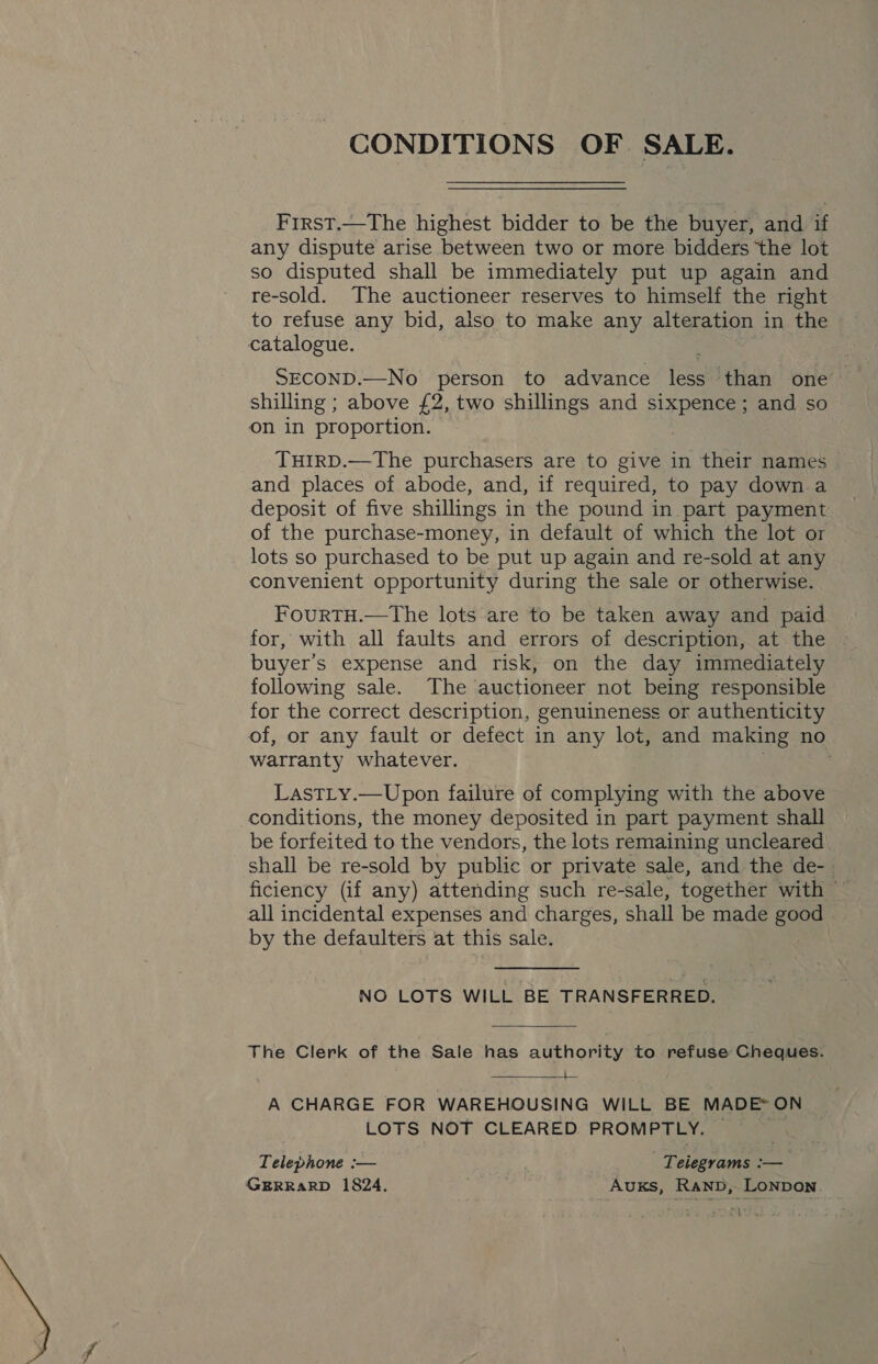 First.—The highest bidder to be the buyer, and if any dispute arise between two or more bidders the lot so disputed shall be immediately put up again and re-sold. The auctioneer reserves to himself the right to refuse any bid, also to make any alteration in the catalogue. SEcoND.—No person to advance less than one — shilling ; above £2, two shillings and sixpence; and so on in proportion. | TuirD.—The purchasers are to give in their names and places of abode, and, if required, to pay down a deposit of five shillings in the pound in part payment of the purchase-money, in default of which the lot or lots so purchased to be put up again and re-sold at any convenient opportunity during the sale or otherwise. FourTH.—tThe lots are to be taken away and paid for, with all faults and errors of description, at the buyer's expense and risk, on the day immediately following sale. The auctioneer not being responsible for the correct description, genuineness or authenticity of, or any fault or defect in any lot, and making no warranty whatever. LastLy.—Upon failure of complying with the above conditions, the money deposited in part payment shall be forfeited to the vendors, the lots remaining uncleared shall be re-sold by public or private sale, and the de- | ficiency (if any) attending such re-sale, together with — all incidental expenses and charges, shall be made good by the defaulters at this sale. NO LOTS WILL BE TRANSFERRED. The Clerk of the Sale has authority to refuse Cheques. —s—  A CHARGE FOR WAREHOUSING WILL BE MADE~ ON LOTS NOT CLEARED PROMPTLY. ~ Telephone :— | Teiegrams :— GERRARD 1824. Auxs, Ranp, Lonpon. Wee CS ane