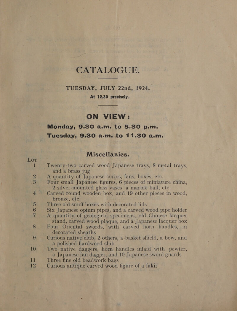 ame © ie) SIO Oo ca Co bo od, (==) feed, | pend n= CATALOGUE. TUESDAY, JULY 22nd, 1924. At 12.30 precisely. ON VIEW: Monday, 9.30 a.m. to 5.30 p.m. Tuesday, 9.30 a.m. to 11.30 a.m. Miscellanies. Twenty-two carved wood Japanese trays, 8 metal trays, and a brass jug A quantity of Japanese curios, fans, boxes, etc. Four small Japanese figures, 6 pieces of miniature china, 2 silver-mounted glass vases, a marble ball, etc. Carved round wooden box, and 19 other pieces in wood, bronze, etc. Three old snuff boxes with decorated lids Six Japanese opium pipes, and a carved wood pipe holder A quantity of geological specimens, old Chinese lacquer stand, carved wood plaque, and a Japanese lacquer box Four Oriental swords, with carved horn handles, in decorated sheaths Curious native club, 2 others, a basket shield, a bow, and a polished hardwood club Two native daggers, horn handles inlaid with pewter, a Japanese fan dagger, and 10 Japanese sword guards Three fine old beadwork bags Curious antique carved wood figure of a fakir