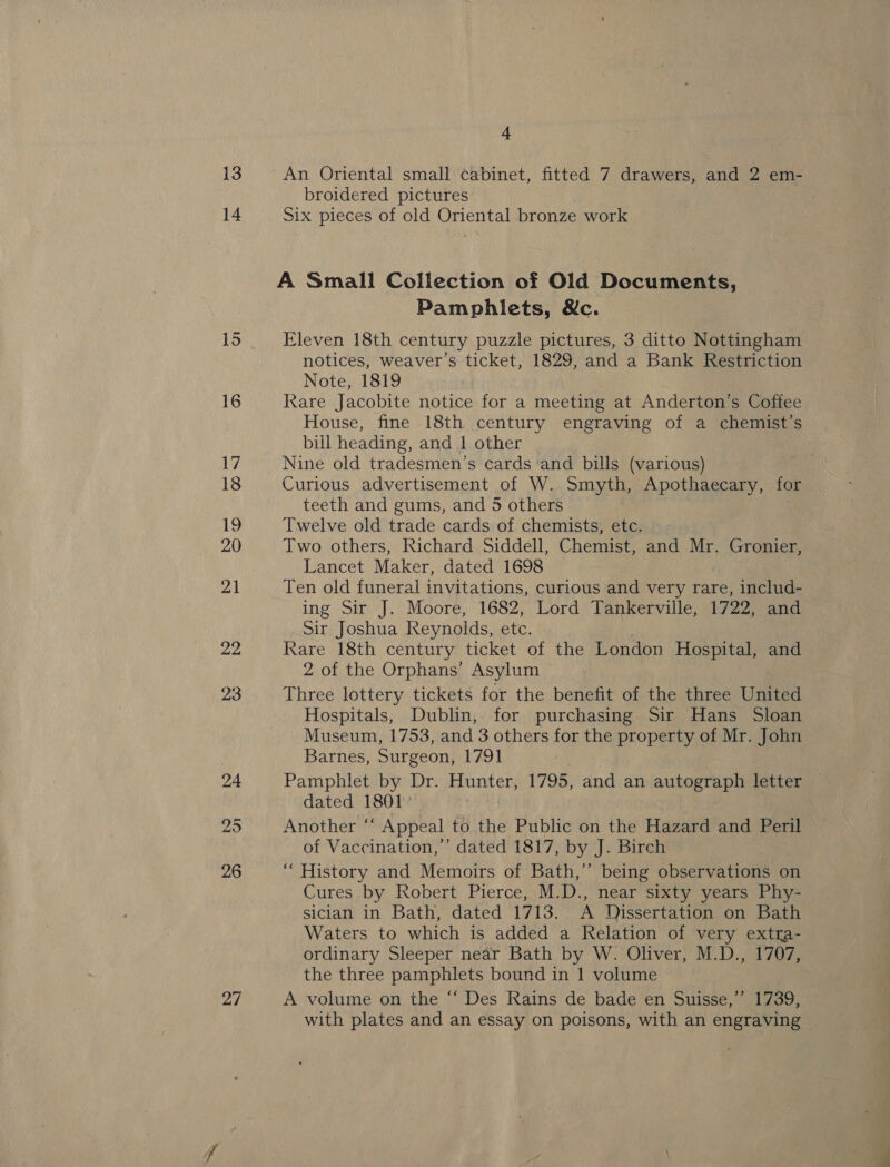 25 26 27 4 An Oriental small cabinet, fitted 7 drawers, and 2 em- broidered pictures ; Six pieces of old Oriental bronze work A Small Collection of Old Documents, Pamphlets, &amp;c. Eleven 18th century puzzle pictures, 3 ditto Nottingham notices, weaver’s ticket, 1829, and a Bank Restriction Note, 1819 Rare Jacobite notice for a meeting at Anderton’s Coffee House, fine 18th century engraving of a chemist’s bill heading, and 1 other Nine old tradesmen’s cards ‘and bills (various) Curious advertisement of W. Smyth, Apothaecary, for teeth and gums, and 5 others Twelve old trade cards of chemists, etc. Two others, Richard Siddell, Chemist, and Mr. Gronier, Lancet Maker, dated 1698 Ten old funeral invitations, curious and very rare, includ- ing Sir J. Moore, 1682, Lord Tankerville, 1722, and Sir Joshua Reynolds, ett, Rare 18th century ticket of the London Hospital, and 2 of the Orphans’ Asylum Three lottery tickets for the benefit of the three United Hospitals, Dublin, for purchasing Sir Hans Sloan Museum, 1753, and 3 others for the property of Mr. John Barnes, Surgeon, 1791 Pamphlet by Dr. Hunter, 1795, and an autograph letter — dated 1801 Another “‘ Appeal to the Public on the Hazard and Peril of Vaccination,’ dated 1817, by J. Birch ‘““ History and Memoirs of Bath,’ being observations on Cures by Robert Pierce, M.D., near sixty years Phy- sician in Bath, dated 1713. A Dissertation on Bath Waters to which is added a Relation of very extra- ordinary Sleeper near Bath by W. Oliver, M.D., 1707, the three pamphlets bound in 1 volume A volume on the “‘ Des Rains de bade en Suisse,” 1739, with plates and an essay on poisons, with an engraving