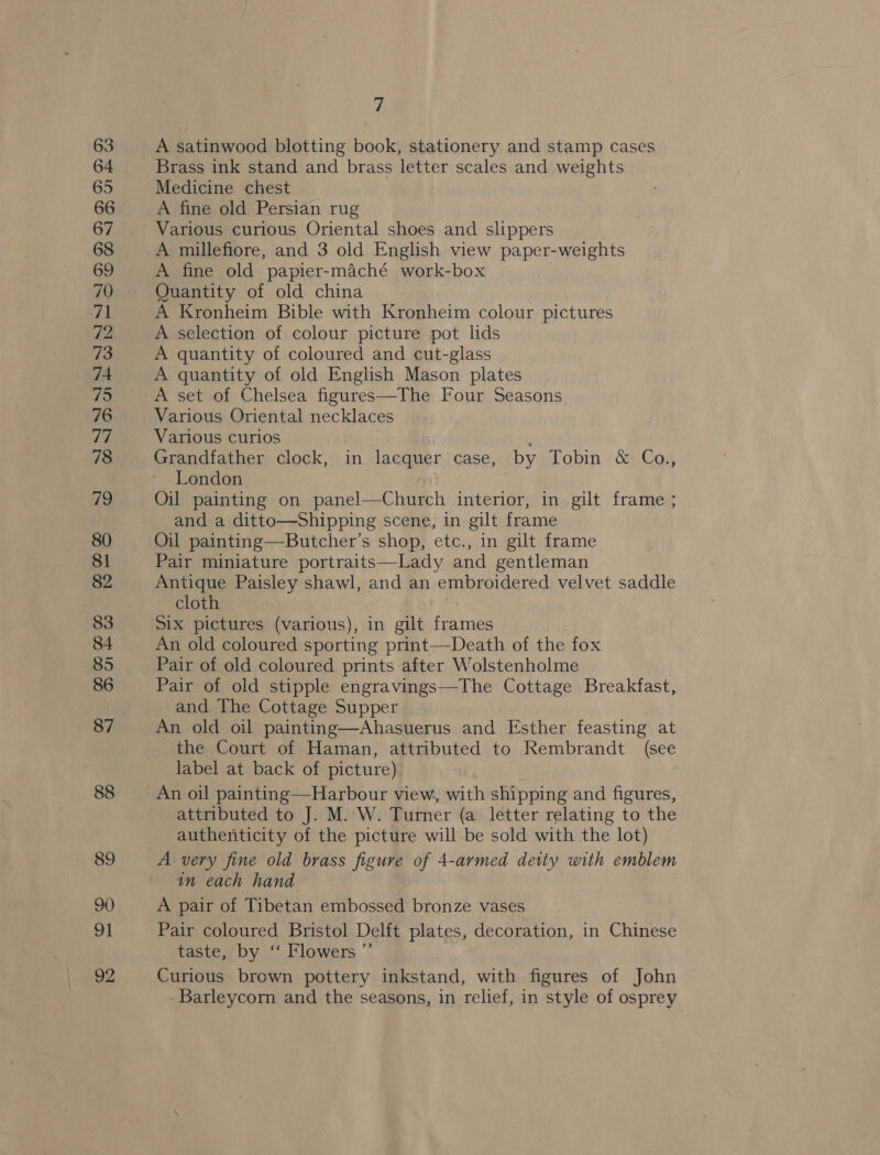 63 64 65 66 67 68 69 70 71 72 73 74 75 76 TE 78 79 80 81 82 83 84 85 86 87 88 89 90 91 92 7 A satinwood blotting book, stationery and stamp cases Brass ink stand and brass letter scales and weights Medicine chest A fine old Persian rug Various curious Oriental shoes and slippers A millefiore, and 3 old English view paper-weights A fine old papier-maché work-box Quantity of old china A Kronheim Bible with Kronheim colour pictures A selection of colour picture pot lids A quantity of coloured and cut-glass A quantity of old English Mason plates A set of Chelsea figures—The Four Seasons Various Oriental necklaces Various curios | ; Grandfather clock, in lacquer case, by Tobin &amp; Co., London Oil painting on panel—Church interior, in gilt frame ; and a ditto—Shipping scene, in gilt frame Oil painting—Butcher’s shop, etc., in gilt frame Pair miniature portraits—Lady and gentleman Antique Paisley shawl, and an embroidered velvet saddle cloth Six pictures (various), in gilt frames An old coloured sporting print—Death of the fox Pair of old coloured prints after Wolstenholme Pair of old stipple engravings—The Cottage Breakfast, and The Cottage Supper An old oil painting—Ahasuerus and Esther feasting at the Court of Haman, attributed to Rembrandt (see label at back of picture) An oil painting—Harbour view, with shipping and figures, attributed to J. M. W. Turner (a letter relating to the authenticity of the picture will be sold with the lot) A. very fine old brass figure of 4-armed deity with emblem in each hand A pair of Tibetan embossed bronze vases Pair coloured Bristol Delft plates, decoration, in Chinese taste, by ‘“‘ Flowers ”’ Curious brown pottery inkstand, with figures of John - Barleycorn and the seasons, in relief, in style of osprey