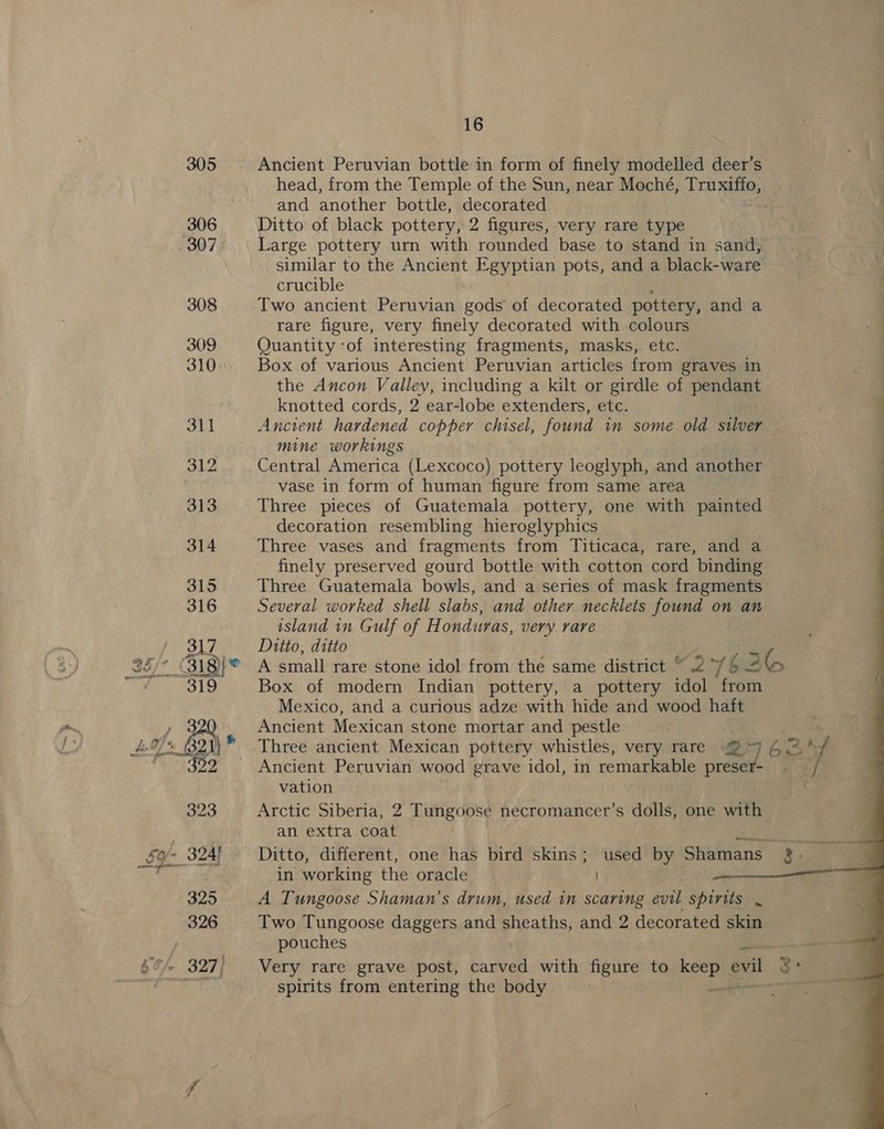 Ancient Peruvian bottle in form of finely modelled deer’s head, from the Temple of the Sun, near Moché, Truxifto, and another bottle, decorated Ditto of black pottery, 2 figures, very rare type Large pottery urn with rounded base to stand in sand, similar to the Ancient Egyptian pots, and a black-ware crucible Two ancient Peruvian gods of decorated pottery, and a rare figure, very finely decorated with colours Quantity ‘of interesting fragments, masks, etc. } Box of various Ancient Peruvian articles from graves in the Ancon Valley, including a kilt or girdle of pendant knotted cords, 2 ear-lobe extenders, etc. Ancient hardened copper chisel, found. in some old silver mine workings vase in form of human figure from same area Three pieces of Guatemala pottery, one with painted decoration resembling hieroglyphics Three vases and fragments from Titicaca, rare, and a finely preserved gourd bottle with cotton cord binding Three Guatemala bowls, and a series of mask fragments Several worked shell slabs, and other necklets found on an island in Gulf of Honduras, very rare Ditto, ditto A small rare stone idol from the same district “ 2 76 — 3 lo Box of modern Indian pottery, a pottery idol from Mexico, and a curious adze with hide and wood haft Ancient Mexican stone mortar and pestle Three ancient Mexican pottery whistles, very rare 2°97 464%/ Ancient Peruvian wood grave idol, in remarkable preset vation Arctic Siberia, 2 Tungoose necromancer’s i one with an extra coat in working the oracle. nel A Tungoose Shaman’s drum, used in scaring evil spirits . Two Tungoose daggers and sheaths, and 2 decorated skin pouches Very rare grave post, carved with figure to “Pe evil 3° spirits from entering the body ; 