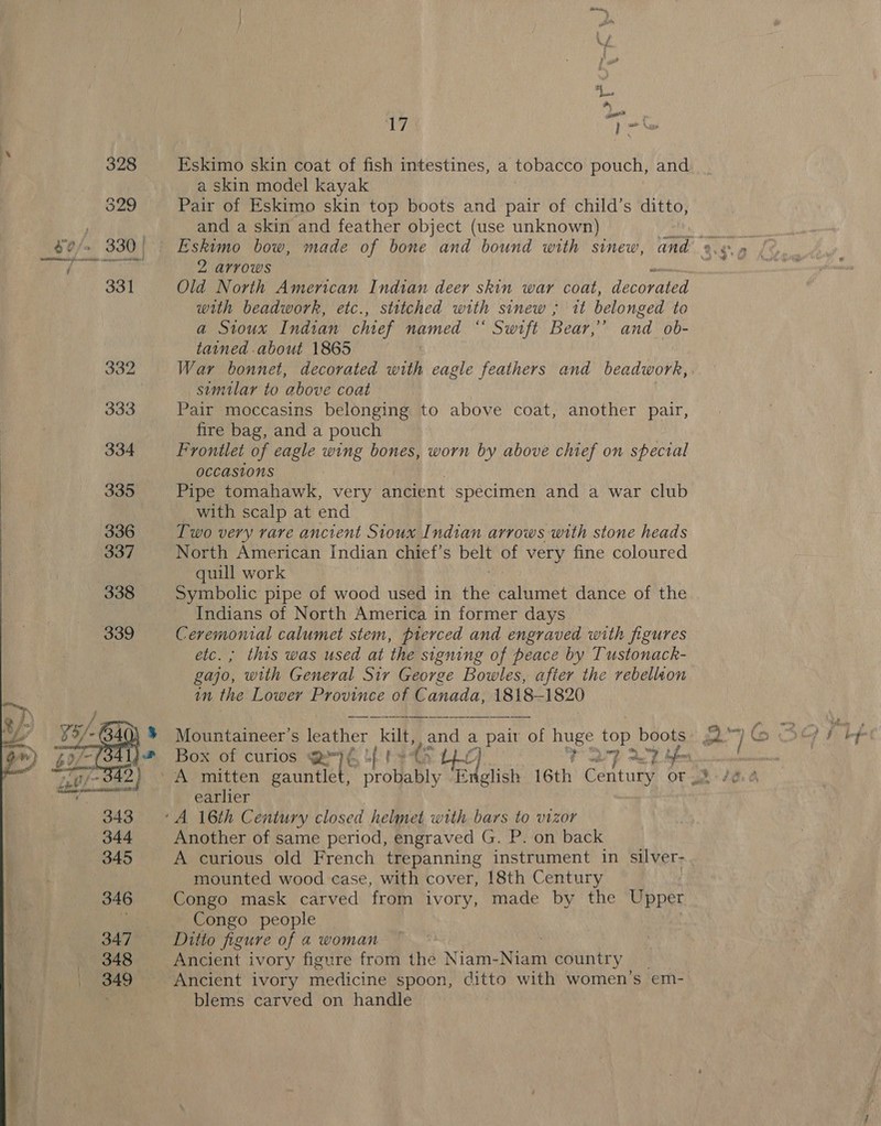  ~ fs “Les 7 ef Eskimo skin coat of fish intestines, a tobacco pouch, and a skin model kayak Pair of Eskimo skin top boots and pair of child’s ditto, and a skin and feather object (use unknown) Old North American Indian deer skin war coat, decorated with beadwork, etc., stitched with sinew ; it belonged to a Sioux Indian chief named “* Swrft Bear.” and ob- tained about 1865 War bonnet, decorated with eagle feathers and beadwork, similar to above coat Pair moccasins belonging to above coat, another pair, fire bag, and a pouch ) Frontlet of eagle wing bones, worn by above chief on special occasions Pipe tomahawk, very ancient specimen and a war club with scalp at end Two very rare ancient Sioux Indian arrows with stone heads North American Indian chief's belt of very fine coloured quill work Symbolic pipe of wood used in the! calumet dance of the Indians of North America in former days Ceremonial calumet stem, pierced and engraved with figures etc.; this was used at the signing of peace by Tustonack- gajo, with General Sir George Bowles, after the rebellaon in the Lower Province of Canada, 1818-1820 Mountaineer’s leather kilt, and a pair of huge top aie Box of curios HE Lt th ae Oo P27 RT earlier Another of same period, engraved G. P. on back A curious old French trepanning instrument in silver- mounted wood case, with cover, 18th Century Congo mask carved from ivory, made by the Upper Congo people Ditto figure of a woman Ancient ivory figure from the Niam- wien country 4 Ancient ivory medicine spoon, ashy with women’s em- blems carved on handle