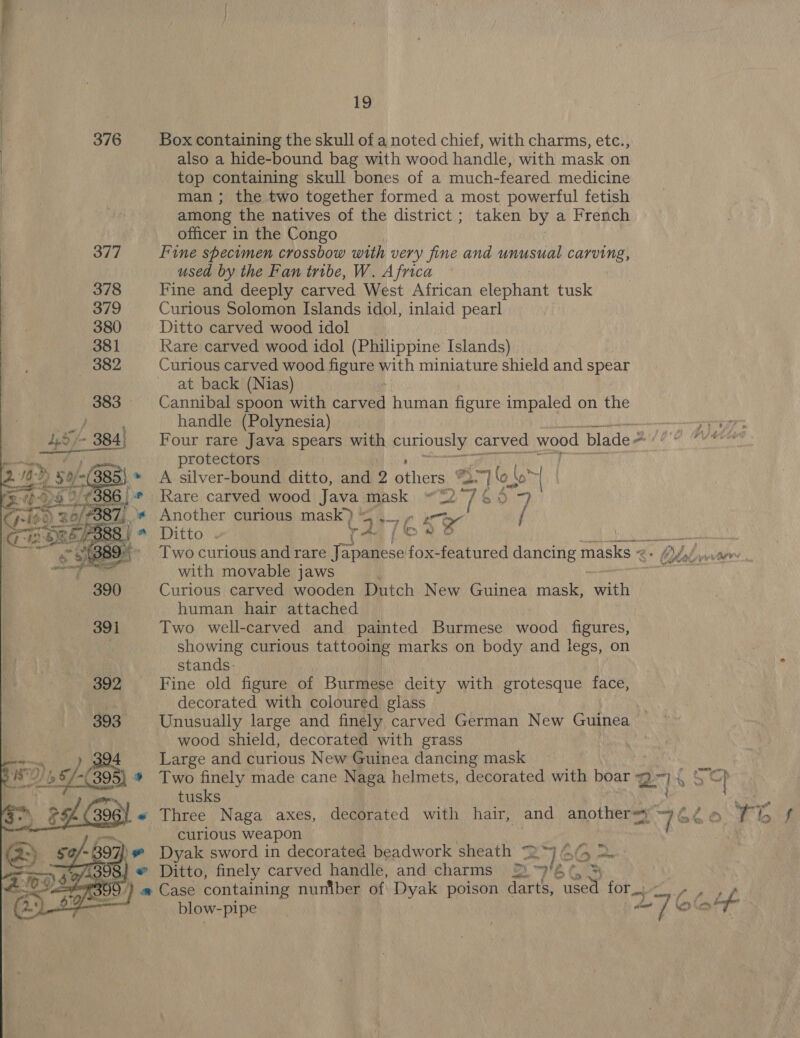 376 Box containing the skull of a noted chief, with charms, etc., also a hide-bound bag with wood handle, with mask on top containing skull bones of a much-feared medicine man ; the two together formed a most powerful fetish among the natives of the district ; taken by a French officer in the Congo 377 Fine specimen crossbow with very fine and unusual tities | used by the Fan tribe, W. Africa Fine and deeply carved West African elephant tusk Curious Solomon Islands idol, inlaid pearl Ditto carved wood idol Rare carved wood idol (Philippine Islands) Curious carved wood figure with miniature shield and spear at back (Nias) Cannibal spoon with tars human figure impaled on the handle (Polynesia) — Four rare Java spears with poncuenat carved wood blade = fhe E protectors 385} * A silver-bound ditto, and 2 be 3° 7 'o | ly a | 36) * Rare carved wood Java mask 22 Vi. Sits 9 _\* Another curious mask} 3 i- 7K € 3 / Ditto . me Ge, VEE Gilet aoe iS Two curious and rare ee. by ree featured dancing masks &lt; 2 + Olek wir’, with movable jaws Curious carved wooden Dutch New Guinea mask, ith human hair attached Two well-carved and painted Burmese wood figures, showing curious tattooing marks on body and legs, on stands: Fine old figure of Burmese deity with grotesque face, decorated with coloured glass Unusually large and finely carved German New Guinea wood shield, decorated with grass Large and curious New Guinea dancing mask } * Two finely made cane Naga helmets, decorated with boar Q~) , Sp tusks j« Three Naga axes, decorated with hair, and anothersy 4 Zia Te baal’ curious weapon — ~ 397} » Dyak sword in decorated beadwork sheath 2” 4 398} # Ditto, finely carved handle, and charms Ei “HE LS ESOC y) # Case containing nuniber of Dyak poison darts, viree for... f fat gh a blow- pipe . a7 ae A 