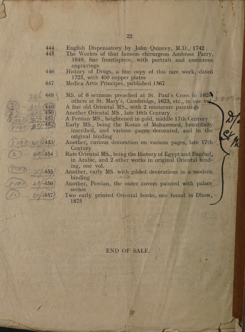  CDRA AEE Tee    English Dispensatory by John Quincey, M.D., 1742 The Workes of that famous chirurgeon Ambrose Parry, 1649, fine frontispiece, with portrait and numerous engravings History of Drugs, a fine copy of this: rare work, dated 1725, with 400 copper plates Medica Artis Fanci pentane 1567  MS. of 6 sermons eae ee at St. Paul’s Cross in 1629 - others at St. Mary's, Cambridge, 1623, etc., in one V@ A fine old Oriental MS., with 2 miniature paintings ah Another Oriental MS., late 16th Century, ~ A Persian MS. , heightened i in gold, middle 17th Century ~ Early MS., being the Koran of Mohammed, beautifully, inscribed, and various. pages’ decorated, and in the ” original. binding : Another, curious decoration on various pages, late 17th |] Century Rare Oriental MS. bekk the History of Egypt and Bagdad, in Arabic, and 2 other works in original Oriental bind- ing, one vol. Another, early MS. with gilded decorations in a* modern binding Another, Persian, the see covers painted with palace. scenes  2: FO.       1875 END O95GALE 2.)