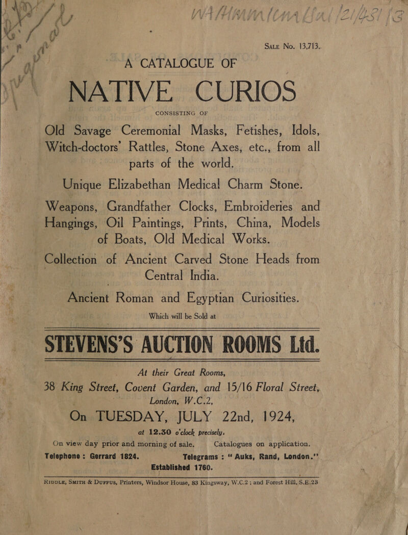 “ie if HX J aft af yep AY Sate No. 13,713. fap A CATALOGUE OF NATIVE. CURIOS Old Savage Ceremonial Masks, Fetishes, Idols, Witch-doctors’ Rattles, Stone Axes, etc., from all parts of the world. Unique Elizabethan Medical Charm Stone. Weapons, Grandfather Clocks, Embroideries and Hangings, Oil Paintings, Prints, China, Models of Boats, Old Medical Works. Collection of Ancient Carved Stone Heads from Central India. Rcieat Roman ue Egyptian Curiosities. Which will be Sold at  At their Great Rooms, (38 King Street, Covent Garden, and 15/16 Floral Street, if London, W.C.2, : On TUESDAY, JULY 22nd, 1924, at 12.30 o'clock precisely, On view day prior and morning of sale. Catalogues on application. Telephone : Gerrard 1824. Telegrams : 2 Auks, Rand, London.’’ Established 1760.