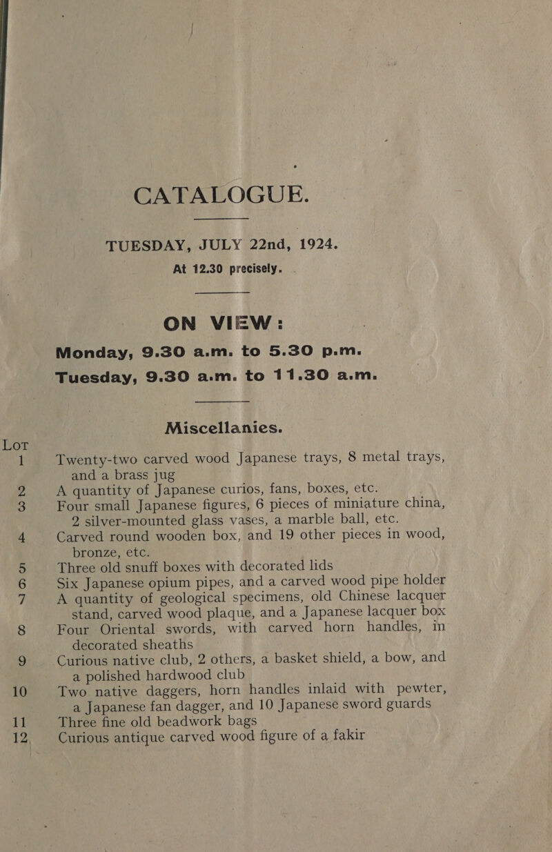 fk pee bh CATALOGUE. TUESDAY, JULY 22nd, 1924. At 12.30 precisely. . ON VIEW: Monday, 9.30 a.m. to 5.30 p.m. Tuesday, 9.30 a.m. to 11.30 a.m. Miscellanies. Twenty-two carved wood Japanese trays, 8 metal trays, and a brass jug A quantity of Japanese curios, fans, boxes, etc. Four small Japanese figures, 6 pieces of miniature china, decorated sheaths Curious native club, 2 others, a basket shield, a bow, and a polished hardwood club Two native daggers, horn handles inlaid with pewter, a Japanese fan dagger, and 10 Japanese sword guards Three fine old beadwork bags Curious antique carved wood figure of a fakir