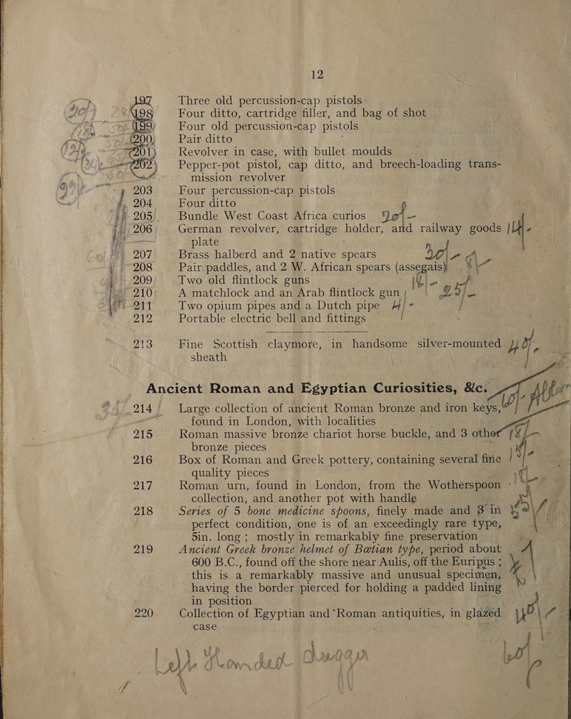 Three old percussion-cap pistols Ie Four ditto, cartridge filler, and bag of shot oA Four old percussion-cap pistols one Pair ditto VAG Revolver in case, with bullet moulds WS Pepper-pot pistol, cap ditto, and breech- loading trans- mission revolver Four percussion-cap pistols Four ditto Be? Bundle West Coast Africa curios 201 - German revolver, cartridge holder, and railway goods |[Mj.e late Brass halberd and 2 native spears A - ¢\ Pair paddles, and 2 W. African spears a Two old flintlock guns A matchlock and an Arab flintlock gun Pot &amp; Two opium pipes and a Dutch pipe -    Portable electric bell and Be te zl Fine Scottish claymore, in handsome silver-mounted bY, ae os ¥ Ancient Roman and Egyptian Curiosities, &amp;c. F fie ? 214. ~—- Large collection of ancient Roman bronze and iron keys, | : : found in London, with localities 215 Roman massive bronze chariot horse buckle, and 3 oth iG bronze pieces K 216 Box of Roman and Greek pottery, containing several fine | | « quality pieces fi 217 Roman urn, found in London, from the Wotherspoon i a) collection, and another pot with handle te 218 Series of 5 bone medicine spoons, finely made and 3 in 4 Vi perfect condition, one is of an exceedingly rare type, e 5in. long ; mostly in remarkably fine preservation 219 Ancient Greek bronze helmet of Betian type, period a 600 B.C., found off the shore near Aulis, off the Euripus ; this is a remarkably massive and undisial specimen, | having the border pierced for holding a padded ten in position | 220) Collection of Egyptian and * Roman Pie Nei in glazed | (si case 