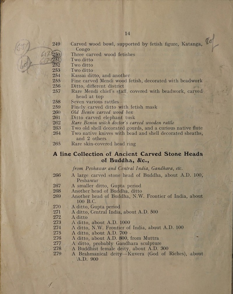  265 14 Carved wood bowl, supported by fetish figure, Katanga, Congo Three carved wood fetishes Two ditto Two ditto Two ditto Kassai ditto, and another Fine carved Mendi wood fetish, decorated with beadwork Ditto, different district head at top Seven various rattles - Finely carved ditto with fetish mask Old Benin carved wood box Ditto carved elephant tusk Rare Benin witch doctor's carved wooden rattle Two old shell decorated gourds, and a curious native flute Two native knives with bead and shell decorated sheaths, and 2 others Rare skin-covered head ring 266 267 268 ‘269 270 271 272 273 274 275 276 277 278 279 of Buddha, &amp;c., from Peshawar and Central India, Gandhara, etc. Peshawar A smaller ditto, Gupta period Another head of Buddha, ditto Another head of Buddha, N.W. Frontier of India, about 100 B.C. A ditto, Gupta period A ditto, Central India, about A.D. 500 A ditto A ditto, about A.D. 1000 A ditto, N.W. Frontier of India, about A.D. 100 A ditto, about A.D. 700 » A ditto, about A.D. 800, from Muttra ig A ditto, probably Gandhara sculpture A Buddhist female deity, about A.D. 300 A Brahmanical deity—Kuvera (God of Riches), about A.D. 900 :