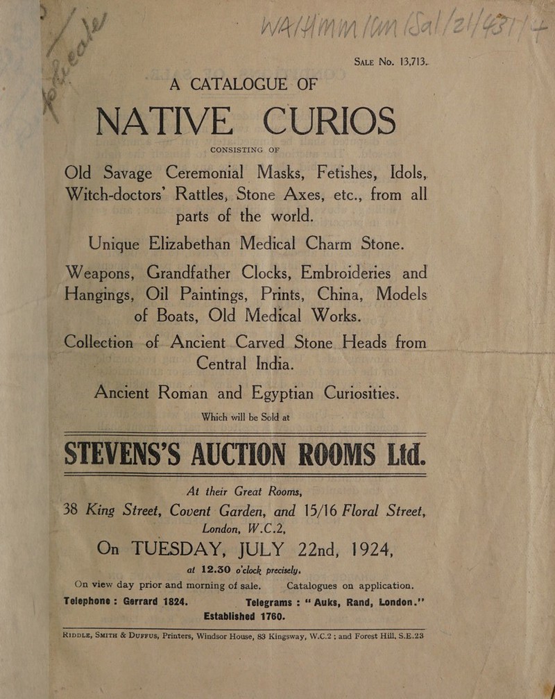 A CATALOGUE OF NATIVE CURIOS CONSISTING OF  parts of the world. Unique Elizabethan Medical Charm Stone. Hangings, Oil Paintings, Prints, China, Models of Boats, Old Medical Works. Central India. Ancient Roman and Egyptian Curiosities. Which will be Sold at At their Great Réoris 38 King Street, Covent Garden, and 15/16 Floral Street, ; London, W.C.2, On TUESDAY, JULY 22nd, 1924, at 12.30 o'clock precisely. On view day prior and morning of sale. Catalogues on application. Telephone : Gerrard 1824. _ Telegrams : “ Auks, Rand, London.’’ Established 1760. i ee Mea Sie a Le) as tian ON a RA IER coy LA DS MRL Oe NAPS ALERT _Rippte, Smita &amp; Durrus, Printers, Windsor House, 83 Kingsway, W.C.2 ; and Forest Hill, S.E.23