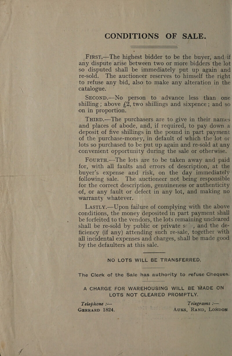 CONDITIONS OF SALE. First.—The highest bidder to be the buyer, and if any dispute arise between two or more bidders the lot so disputed shall be immediately put up again and re-sold. The auctioneer reserves to himself the right to refuse any bid, also to make any alteration in the catalogue. . SECOND.—No person to advance less than one shilling ; above £2, two shillings and sixpence; and so on in proportion. | | THIRD.—The purchasers are to give in their names and places of abode, and, if required, to pay down a deposit of five shillings in the pound in part payment of the purchase-money, in default of which the lot or lots so purchased to be put up again and re-sold at any convenient opportunity during the sale or otherwise. FourtTH.—tThe lots are to be taken away and paid for, with all faults and errors of description, at the buyer’s expense and risk, on the day immediately following sale. The auctioneer not being responsible for the correct description, genuineness or authenticity of, or any fault or defect in any lot, and making no warranty whatever. LastLy.—Upon failure of complying with the above conditions, the money deposited in part payment shall be forfeited to the vendors, the lots remaining uncleared shall be re-sold by public or private s* , and the de- ficiency (if any) attending such re-sale, together with all incidental expenses and charges, shall be made good by the defaulters at this sale. NO LOTS WILL BE TRANSFERRED, The Clerk of the Sale has authority to refuse Cheques. A CHARGE FOR WAREHOUSING WILL BE MADE ON LOTS NOT CLEARED PROMPTLY. Telephone :-— . Teiegrams :— GERRARD 1824. pa te War AuKs, RAND, LONDON.