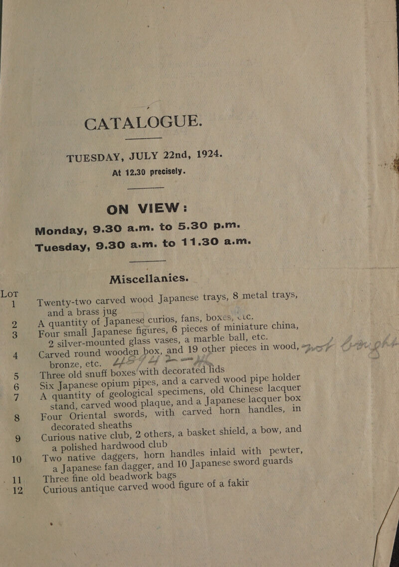 EE, eg oi oe Se —_ oO — Ne. CATALOGUE. TUESDAY, JULY 22nd, 1924. At 12.30 precisely.  — ON VIEW: Monday; 9.30 a.m. to 5.30 p-m.. Tuesday, 9:30 a:m. to 11.30 a.m. Miscellanies. Twenty-two carved wood Japanese trays, 8 metal trays, and a brass jug A quantity of Japanese curios, fans, boxes, vtc. Four small Japanese figures, 6 pieces of miniature china, 2 silver-mounted glass vases, a marble ball, etc. ¢ “bronze, etc. A677 * bP Three old snuff boxes’ with decorated lids Six Japanese opium pipes, and a carved wood pipe holder A quantity of geological specimens, old Chinese lacquer stand, carved wood plaque, and a Japanese lacquer box Four Oriental swords, with carved horn handles, in decorated sheaths Curious native club, 2 others, a basket shield, a bow, and a polished hardwood club Two native daggers, horn handles inlaid with pewter, a Japanese fan dagger, and 10 Japanese sword guards Three fine old beadwork bags Curious antique carved wood figure of a fakir # Palla Ried frais  