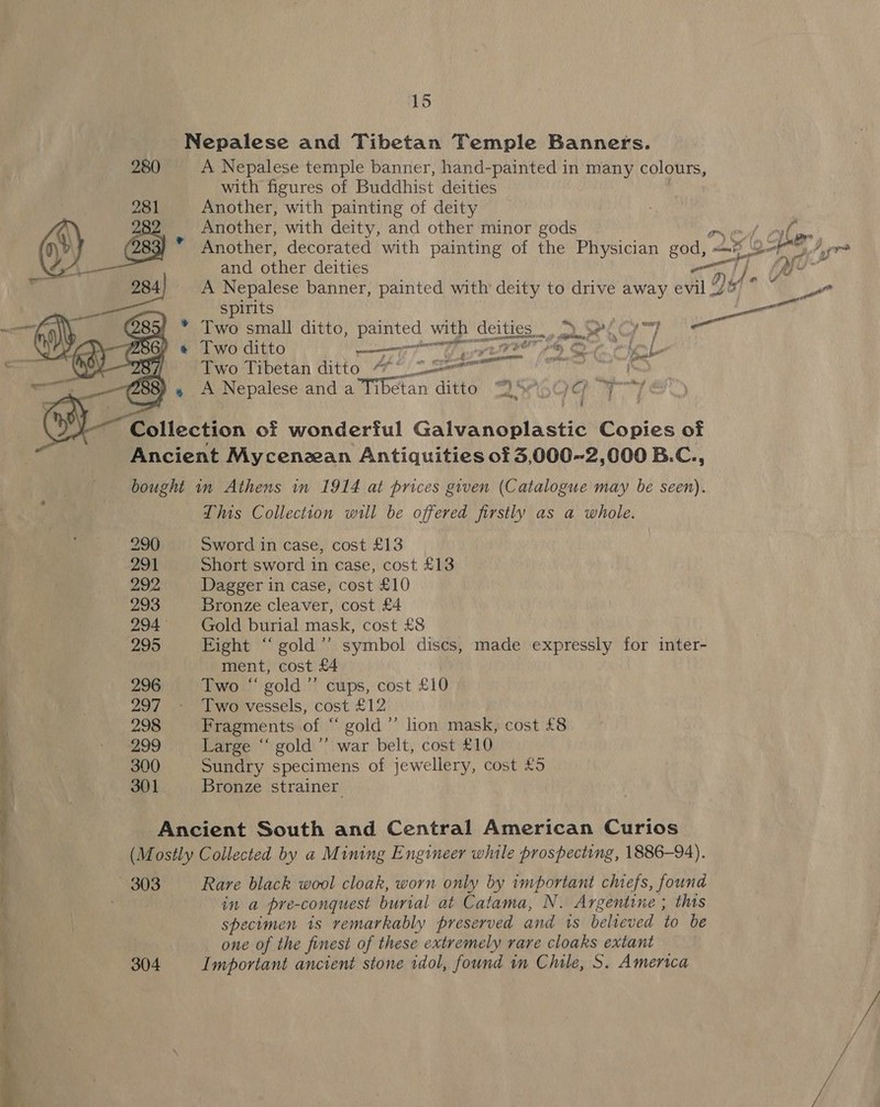 Nepalese and Tibetan Temple Banners. 280 A Nepalese temple banner, hand-painted in nay | colours, with figures of Buddhist deities Another, with painting of deity Another, with deity, and other minor gods ox end 0p sae * Another, decorated with painting of the Physician se ane ot Sy Page and other deities by Ay * Y Dil « FA ve  A Nepalese banner, painted with deity to drive away evil J ae spirits La 4 * Two small ditto, painted with deities. pe i Al fy ah cat ) « Two ditto ernest Gf pst ee rte &lt;— iL Two Tibetan ditto “** 2 seen i eget RE 33) » A Nepalese and a Tibetan ditto A Ore tT Collection of wonderful Galvanoplastic Copies of Ancient Mycenzean Antiquities of 53,000-2,000 B.C., bought in Athens in 1914 at prices given (Catalogue may be seen). This Collection wll be offered firstly as a whole. 290 Sword in case, cost £13 291 Short sword in case, cost £13 292 Dagger in case, cost £10 293 Bronze cleaver, cost £4 294 Gold burial mask, cost £8 295 Fight “‘ gold’’ symbol discs, made expressly for inter- ment, cost £4 296 Two “ gold’ cups, cost £10 ; Pie, 297 Two vessels, cost £12 } 298 Fragments of “ gold ’’ lion mask, cost £8 299 Large “ gold’’ war belt, cost £10 . yi v4 300 Sundry specimens of jewellery, cost £5 | 301. Bronze strainer 4 e t Ancient South and Central American Curios (Mostly Collected by a Mining Engineer while prospecting, 1886-94). 303 Rare black wool cloak, worn only by important chiefs, found in a pre-conquest burial at Catama, N. Argentine ; this specimen 1s remarkably preserved and is believed to be one of the finest of these extremely rare cloaks extant } 304 Important ancient stone rdol, found m Chile, S. America “aa
