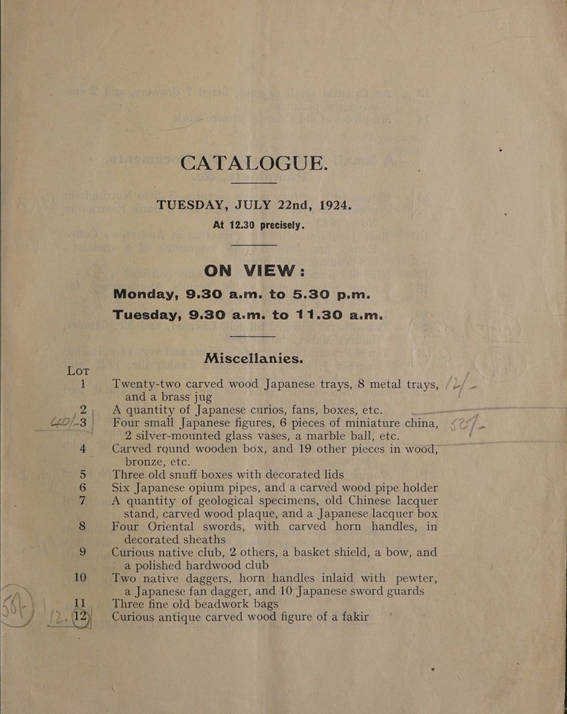  Co 9 % om CATALOGUE. TUESDAY, JULY 22nd, 1924. At 12.30 precisely. ON VIEW: Monday, 9.30 a.m. to 5.30 p.m. Tuesday, 9.30 a.m. to 11.30 a.m. Miscellanies. Twenty-two carved wood Japanese trays, 8 metal trays, and a brass jug | A quantity of Japanese curios, fans, boxes, etc. Four small Japanese figures, 6 pieces of miniature china, 2 silver-mounted glass vases, a marble ball, etc. Four Oriental swords, with carved horn handles, in decorated sheaths Curious native club, 2 others, a basket shield, a bow, and a polished hardwood club Two native daggers, horn handles inlaid with pewter, a Japanese fan dagger, and 10 Japanese sword guards Three fine old beadwork bags Curious antique carved wood figure of a fakir 