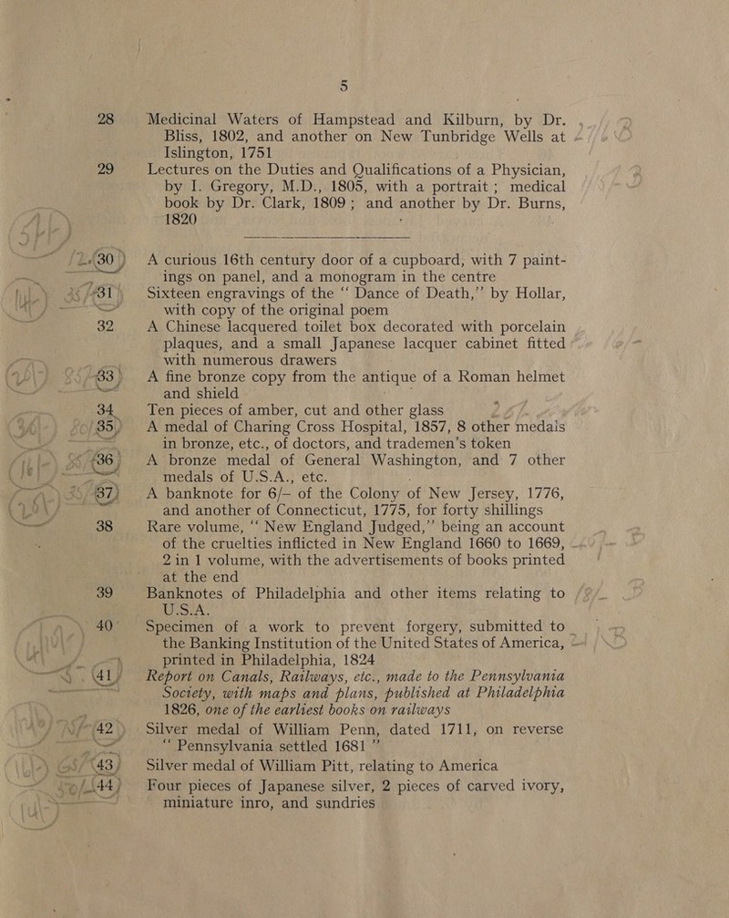 28 29 5 Medicinal Waters of Hampstead and Kilburn, by Dr. Bliss, 1802, and another on New Tunbridge Wells at - Islington, 1751 Lectures on the Duties and Qualifications ofa Physician, by I. Gregory, M.D., 1805, with a portrait ; medical book by Dr. Clark, 1809 } and another by Dr. Burns, 1820  A curious 16th century door of a cupboard, with 7 paint- ings on panel, and a monogram in the centre Sixteen engravings of the “‘ Dance of Death,’ by Hollar, with copy of the original poem A Chinese lacquered toilet box decorated with porcelain plaques, and a small Japanese lacquer cabinet fitted with numerous drawers A fine bronze copy from the ahs of a Roman helmet and shield Ten pieces of amber, cut and other glass A medal of Charing Cross Hospital, 1857, 8 other medais in bronze, etc., of doctors, and trademen’s token A bronze medal of General Washington, and 7 other medals of U.S.A., etc. A banknote for iL of the Colony of New Jersey, 1776, and another of Connecticut, 1775, for forty shillings Rare volume, ‘“‘ New England Judged,” being an account of the cruelties inflicted in New England 1660 to 1669, 2in 1 volume, with the advertisements of books printed at the end Banknotes of Philadelphia and other items relating to Uo: A. Specimen of a work to prevent forgery, submitted to _ the Banking Institution of the United States of America, ~ printed in Philadelphia, 1824 Report on Canals, Ratlways, etc., made to the Pennsylvania Society, with maps and plans, published at Philadelphia 1826, one of the earliest books on railways ‘“ Pennsylvania settled 1681 ” Silver medal of William Pitt, relating to America Four pieces of Japanese silver, 2 pieces of carved ivory, miniature inro, and sundries