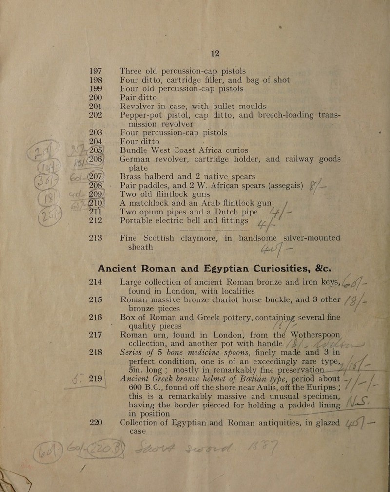 Three old percussion-cap pistols Four ditto, cartridge filler, and bag of shot Four old percussion-cap pistols Pair ditto Revolver in case, with bullet moulds Pepper-pot pistol, cap ditto, and breech- Be trans- mission revolver Four percussion-cap pistols ‘ Four ditto Bundle West Coast Atria curlos German revolver, cartridge holder, and railway goods plate Brass halberd and 2 native spears Pair paddles, and 2 W. African spears (assegais) ) B/- Two old flintlock guns A matchlock and an Arab flintlock gun / Two opium pipes and a Dutch pipe rd - Portable electric bell and fittings te /  Fine Scottish claymore, in handsome -silver-mounted , sheath Li) / oh | 214 215 216 220 Large collection of ancient Roman bronze and iron keys, (, ce) found in London, with localities Roman massive bronze chariot horse buckle, upd 3.other /9 b/ la bronze pieces Box of Roman and Greek pottery, containin several fine quality pieces [4 Ve Roman urn, found in London, from the Wotherspoon collection, and another pot with handle Bb / Ad 1S es Series of 5 bone medicine spoons, finely made and 3 in perfect condition, one is of an exceedingly rare type, Sin. long ; mostly in remarkably fine preservation. , Ancient Greek bronze helmet of Betian type, period abodes p ® 600 B.C., found off the shore near Aulis, off the Euripus ; y i/o — this is a remarkably massive and unusual specimen, OLY having the border pierced for holding a ia ee lining NV. ’ in position Collection of Egyptian and Roman antiquities, in glazed GO | case      ¥