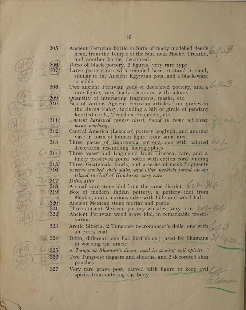 ~~. . i   -— | hae oa ge aoe ae ee ee a ae ee =  16 Ancient Peruvian bottle in form of finely modelled deer’s ~ 7 . Bo head, from the Temple of the Sun, near Moché, Truxiffo, * ey and another bottle, decorated Ditto of black pottery, 2 figures, very rare type Large pottery urn with rounded base to stand in sand, similar to the Ancient Egyptian pots, and a black-ware crucible Two ancient Peruvian gods of decorated pottery, and a“ rare figure, very finely decorated with colours Quantity of interesting fragments, masks, etc. Box of various Apcient Peruvian articles from graves in the Ancon Valley, including a kilt or girdle of pendant knotted cords, 2 ear-lobe extenders, etc. . . Ancient hardened copper chisel, found in some old silver ¢ ~ t~ mine workings ; Central America (Lexcoco) pottery leoglyph, and another , vase in form of human figure from same area a Three pieces. of Guatemala pottery,..one with painted CL fm decoration resembling ‘hieroglyphics el Three vases and fragments from Titicaca, rare, and a finely preserved gourd bottle with cotton cord binding Three Guatemala bowls, and a series of mask fragments Several worked shell slabs, and other necklets found on an island 1n Gulf of Honduras, very rare Ditto, ditto ie A small rare stone idol from the same district be Of /\ T° Box of modern Indian pottery, a pottery: idol. from Mexico, and a curious adze with hide and wood haft . Ancient Mexican stone mortar and pestle we fh S Three ancient Mexican pottery whistles, very rare Ao/a Nef Ancient Peruvian wood grave idol, in remarkable preser- ° vation Arctic Siberia, 2 Tungoose necromancer’s dolls, one with Lop iB an extra coat ty Ditto, different, one has bird ‘skins ; used by Shamans wet in working the oracle . te My A Tungoose Shaman’s drum, used in scaring ae spirits ~ — pouches Very rare grave post, carved with figure to Keep gvil io spirits from entering the body senitl 