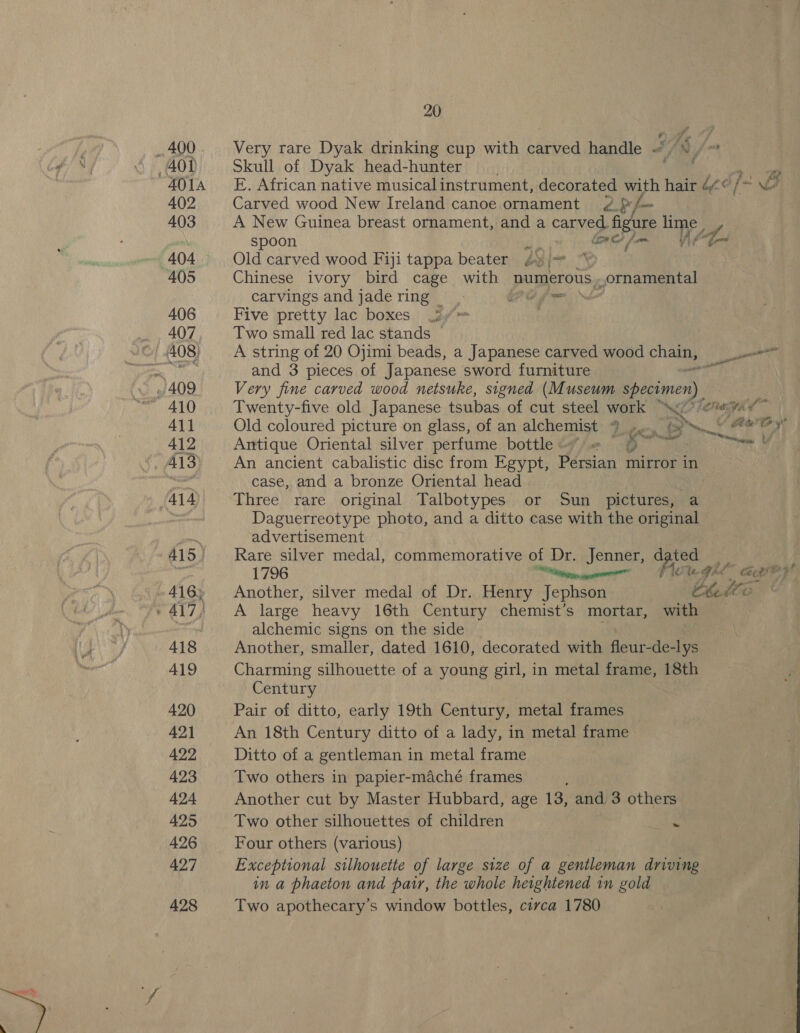 401A 402 403 405 406 407 408) 411 412 414 415, 416, 418 419 420 421 422 423 424 425 426 427 428 20 Very rare Dyak drinking cup with carved handle 4 aS, ~ Skull of Dyak head-hunter eo Carved wood New Ireland canoe ornament ¢ {y/- A New Guinea breast ornament, and a carved figure ihe Old carved wood Fiji tappa beater £» |= Chinese ivory bird cage with numerous. ornamental carvings and jade ring _ (2? Pome Five pretty lac boxes 3 Two small red lac stands A string of 20 Ojimi beads, a Japanese carved wood chain, and 3 pieces of Japanese sword furniture Z Very fine carved wood netsuke, signed (Museum specimen), aes Peas re Twenty-five old Japanese tsubas of cut steel work (7 eve si Old coloured picture on glass, of an alchemist Deny Se high tot Antique Oriental silver perfume bottle = ~~~ a An ancient cabalistic disc from Egypt, Persian mirror in case, and a bronze Oriental head R Three rare original Talbotypes or Sun pictures, a Daguerreotype photo, and a ditto case with the original advertisement Rare silver medal, commemorative of Dr. Jenner, dated Another, silver medal of Dr. Henry Jephson Boi A large heavy 16th Century chemist’s mortar, with alchemic signs on the side Another, smaller, dated 1610, decorated with done: -de-lys Charming silhouette of a young girl, in metal frame, 18th Century Pair of ditto, early 19th Century, metal frames An 18th Century ditto of a lady, in metal frame Ditto of a gentleman in metal frame Two others in papier-maché frames Another cut by Master Hubbard, age 13, and 3 others Two other silhouettes of children ~ Four others (various) Exceptional silhouette of large size of a gentleman driving in a phaeton and pair, the whole heightened in gold Two apothecary’s window bottles, civca 1780