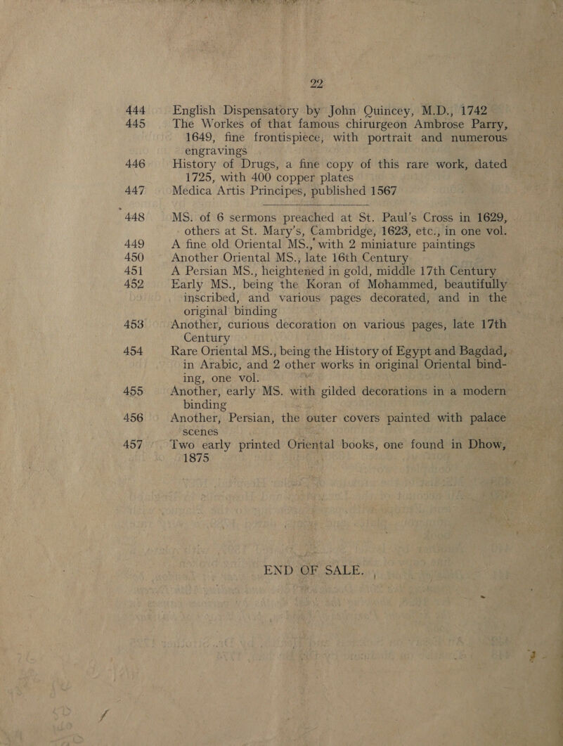 444 445 446 447 448 449 450 45] 452 458 454 455 456 457 22 English Dispensatory by John Quincey, M.D., 1742 The Workes of that famous chirurgeon Ambrose Parry, 1649, fine frontispiece, with portrait and numerous engravings | History of Drugs, a fine copy of this rare work, dated 1725, with 400 copper plates Medica Artis Principes, published 1567 others at St. Mary's, Cambridge, 1623, etc., in one vol. A fine old Oriental MS., with 2 tminiature paintings Another Oriental MS., late 16th Century A Persian MS., heightened in gold, middle 17th Century inscribed, and various pages decorated, and in the original binding Another, curious decoration on various pages, late 17th Century in Arabic, and 2 other works in original Oriental bind- ing, one vol. : binding Another, Persian, the outer covers painted with palace SCe€nes 1875 END OF SALE. ., at ee ll ae a