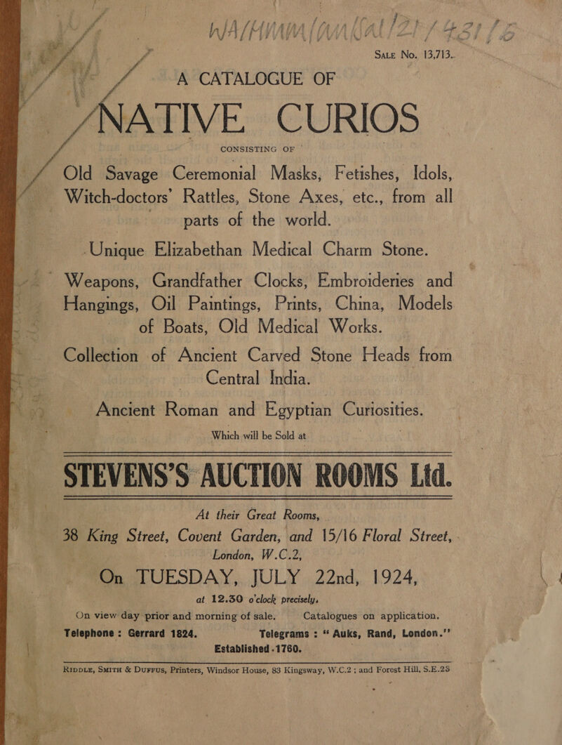 CONSISTING OF |  vA Old Savage Ceremonial Masks, Fetishes, Idols, vee _ Witch- doctors’ Rattles, Stone Axes, etc., from all parts of the world. Unique Elizabethan Medical Charm Stone. - Weapons, Grandfather Clocks, Embroideries and Hangings, Oil Paintings, Prints, China, Models of Boats, Old Medical Works. Collection of Ancient Carved Stone Heads from Central India. Me Ancient Retna and Egyptian ae Which will be Sold at STEVENS’S AUCTION ROOMS Ltd. At their Great Rooms, 38 ae Street, Covent Garden, and 15/16 Floral Street,.- London, W.C.2, On TUESDAY, JULY 22nd, 1924, at 12.390 o'clock precisely. On view day prior and morning of sale, Catalogues on application. Telephone : Gerrard 1824. Telegrams : “ Auks, Rand, London.’’ | meen 1B Established .1760. . Rippvz, Smita &amp; Durrus, Printers, Windsor House, 83 Kingsway, W.C.2 ; and Forest Hill, S.E.25