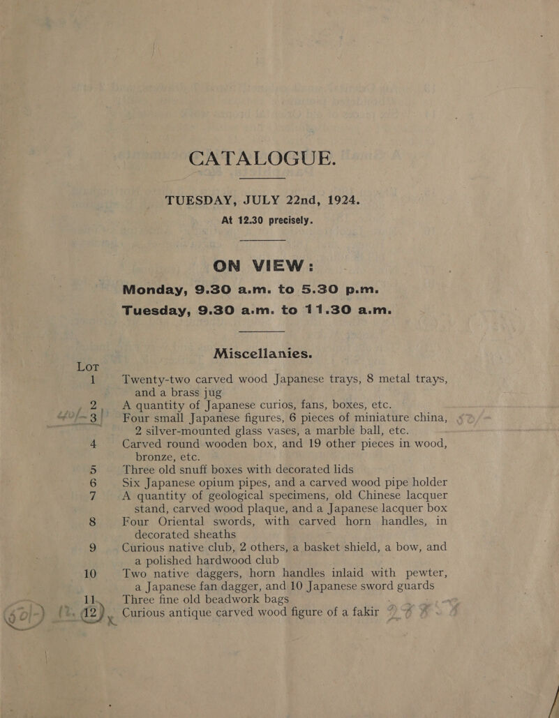 iy es. © © Non &amp; jouw GQ CATALOGUE. TUESDAY, JULY 22nd, 1924. At 12.30 precisely. ON WIEW: Monday, 9.30 a.m. to 5.30 p.m. Tuesday, 9.30 a.m. to 11.30 a.m. Miscellanies. and a brass jug A quantity of Japanese curios, fans, boxes, etc. Four small Japanese figures, 6 pieces of miniature china, 2 silver-mounted glass vases, a marble ball, etc. Carved round wooden box, and 19 other pieces in wood, bronze, etc. Three old snuff boxes with decorated lids Six Japanese opium pipes, and a carved wood pipe holder A quantity of geological specimens, old Chinese lacquer stand, carved wood plaque, and a Japanese lacquer box Four Oriental swords, with carved horn handles, in decorated sheaths Curious native club, 2 others, a basket shield, a bow, and a polished hardwood club Two native daggers, horn handles inlaid with pewter, a Japanese fan dagger, and 10 Japanese sword guards Three fine old beadwork bags ee Curious antique carved wood figure of a fakir ~ “7