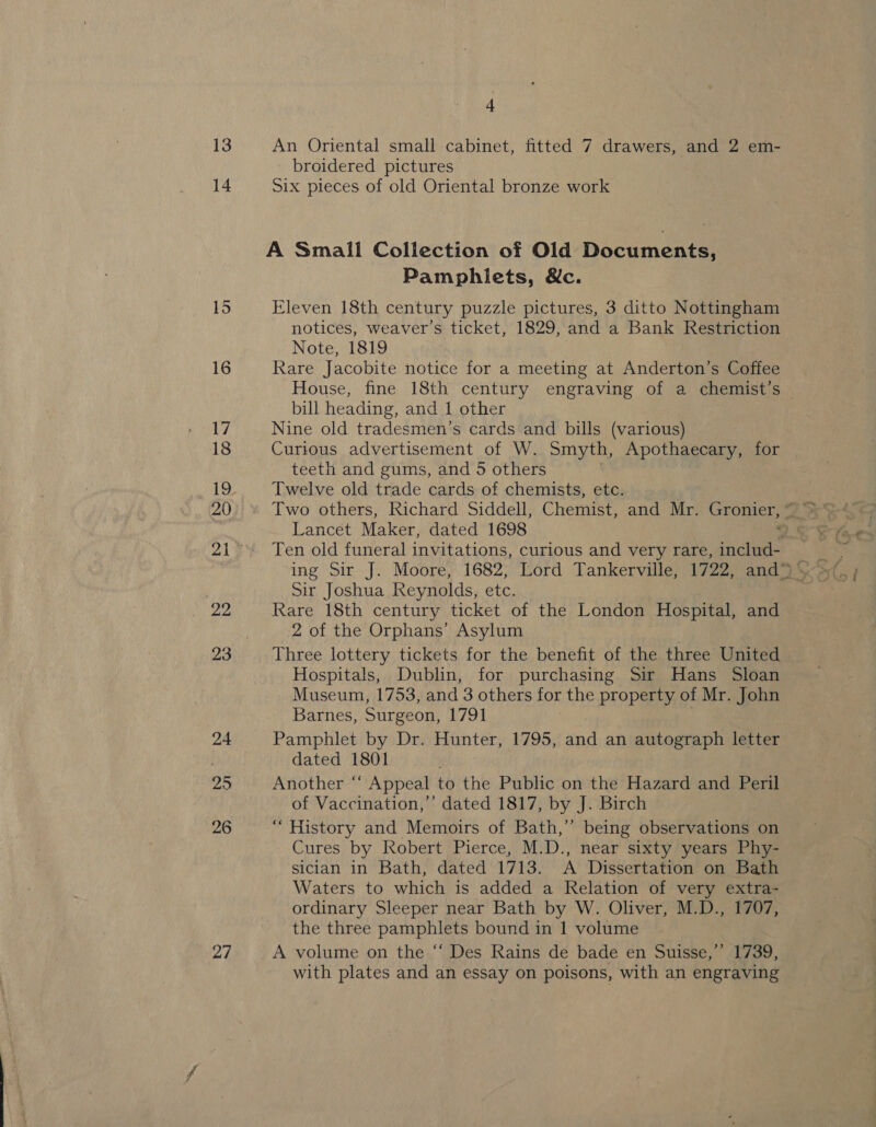25 26 27 4 An Oriental small cabinet, fitted 7 drawers, and 2 em- broidered pictures Six pieces of old Oriental bronze work A Small Collection of Old Documents, Pamphlets, Wc. Eleven 18th century puzzle pictures, 3 ditto Nottingham notices, weaver’s ticket, 1829, and a Bank Restriction Note, 1819 Rare Jacobite notice for a meeting at Anderton’s Coffee House, fine 18th century engraving of a chemist’ “ bill heading, and 1 other Nine old tradesmen’s cards and bills (various) Curious advertisement of W. Smyth, Apothaecary, for — teeth and gums, and 5 others Twelve old trade cards of chemists, etc. Lancet Maker, dated 1698 Ten old funeral invitations, curious and very rare, includ- Sir Joshua Reynolds, etc. Rare 18th century ticket of the London Hospital, and 2 of the Orphans’ Asylum Three lottery tickets for the benefit of the three United Hospitals, Dublin, for purchasing Sir Hans Sloan Museum, 1753, and 3 others for the property of Mr. John Barnes, Surgeon, 1791 Pamphlet by Dr. Hunter, 1795, and an autograph letter dated 1801 Another “ Appeal to the Public on the Hazard and Peril of Vaccination,’ dated 1817, by J. Birch “History and Memoirs of Bath,’ being observations on Cures by Robert Pierce, M.D., near sixty years Phy- sician in Bath, dated 1713. A Dissertation on Bath Waters to which is added a Relation of very extra- ordinary Sleeper near Bath by W. Oliver, M.D., 1707, the three pamphlets bound in 1 volume A volume on the “ Des Rains de bade en Suisse,’’ 1739, with plates and an essay on poisons, with an engraving