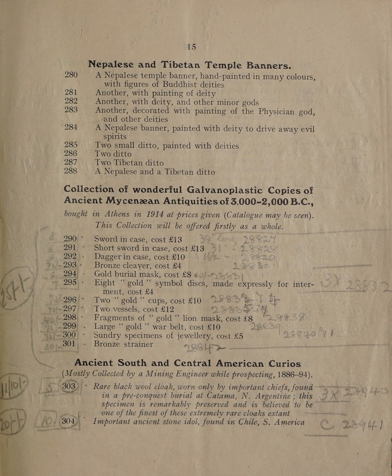  Nepalese and Tibetan Temple Banners. 280 A Nepalese temple banner, hand-painted in many colours, with figures of Buddhist deities 281 Another, with painting of deity , 282 Another, with deity, and other minor gods 283 Another, decorated with painting of the Physician god, : and other deities 284 A Nepalese banner, painted with deity to drive away evil spirits 285 Iwo small ditto, painted with deities 286 Two ditto 287 Two Tibetan ditto 288 +A Nepalese and a Tibetan ditto Collection of wonderful Gatenonla ste Copies of Ancient Mycenzean Antiquities of 3,000-2,000 B.C., bought in Athens in 1914 at prices given (Catalogue may be seen). | This Collection will be offered firstly as a whole. 290 * Sword in case, cost £13 4 ip L6G ONT 291 ~- Short sword in case, cost £13 4 i 5: 292.» Dagger in case, cost £10 | noe ment, cost £4 Jt ep OR ees 9/-296'* Two “ gold” cups, cost £10 aval pe - = es nf it eo bef ene ' Ancient South and Central American Curios (Mostly Collected by a Mining Engineer while prospecting, 1886-94). Le one of the finest of these extremely rare cloaks extant 302) Important ancient stone idol, found in Chile, S. America