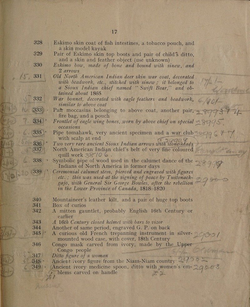 yer  Eskimo skin coat of fish intestines, a tobacco pouch, and a skin model kayak and a skin and feather object (use unknown) Eskimo bow, made of bone and bound with sinew, and 2 arrows : 3 Old North American Indian deer skin war coat, decorated with beadwork, etc., stitched with sinew ; it belonged to a Sioux Indian chief named “ Swift Bear,’ and ob- - tained about 1865 War bonnet, decorated with eagle feathers and beadwork, — similar to above coat fire bag, anda pouch “OCCASIONS with scalp at end a: Two very vare ancient Sioux Indian arrows Dik 2 1Gibads : North American Indian chief's belt of very fine ‘coloured | quill work 33°/0 © , we Symbolic pipe ‘of wood used in the calumet dance of the ca oe Indians of North America in former days Pi, ae gajo, with General Sir George Bowles, after the eee tO in the Lower Province of Canada, 1818-1820 Mountaineer’s leather Bilt. ie a pair of huge top boots Box of curios A mitten gauntlet, Gahably English 16th Century or earlier A 16th Century closed helmet with bars to vizor Another of same period, engraved G. P. on back A curious old French trepanning instrument in silver- 9 “&gt; / mounted wood case, with cover, 18th Century aS  payee Congo people Ditto figure of a woman . ae Ancient ivory figure from the Niam-Niam country f20 an ? &gt; mon vane Ne eee ee eee YY