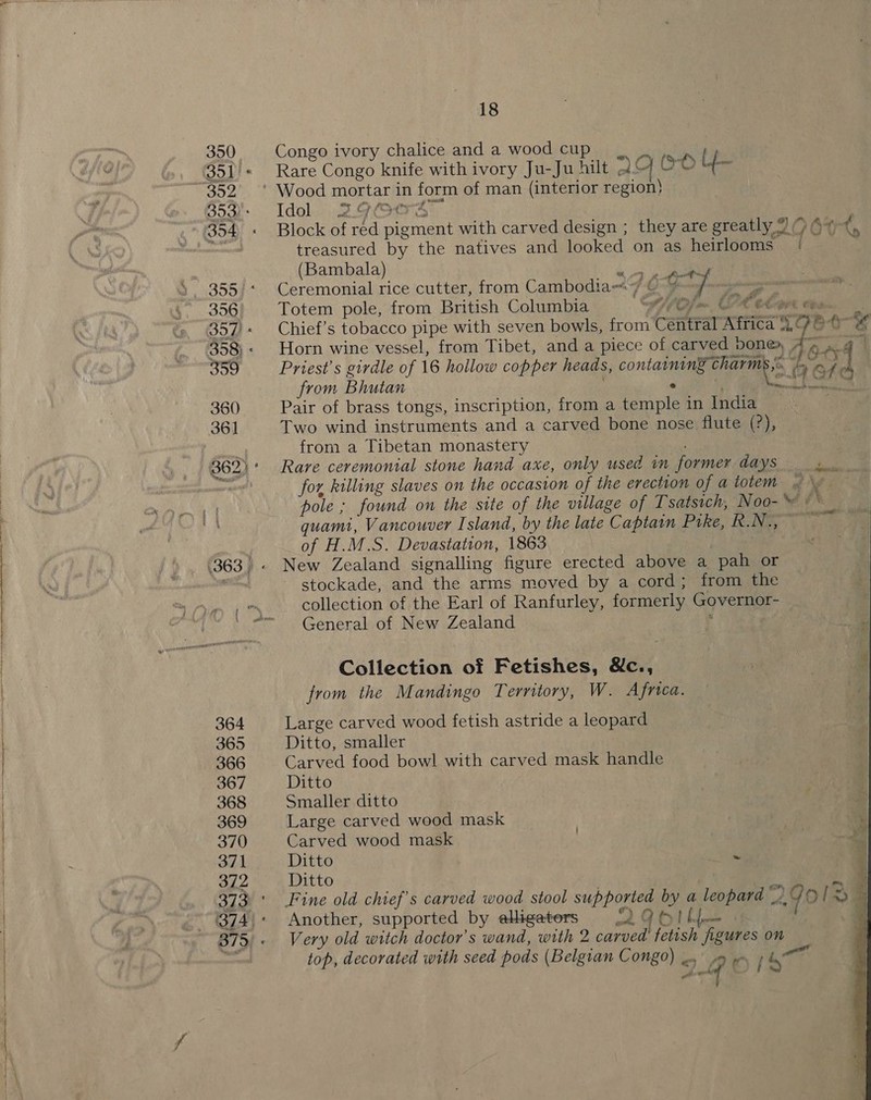 Congo ivory chalice and a wood cup). Rare Congo knife with ivory Ju-Ju hilt OH OO {- Idol. 2.9(t7S Block of red pigment with carved design ; they are greatly “&gt; 6% t, treasured by the natives and looked on as heirlooms | ‘ (Bambala) eS Ceremonial rice cutter, from Cambodiaw« 7 © ¥ 7 DP Totem pole, from British Columbia A) Cfo CPA Clee tee | Chief’s tobacco pipe with seven bowls, from Central ae? a7 ate Horn wine vessel, from Tibet, and a piece of carved bone, A» a4 5 Priest's girdle of 16 hollow copper heads, contanit i aa eA from Bhutan * v panes Pair of brass tongs, inscription, from a temple in India Two wind instruments and a carved bone nose flute (?), from a Tibetan monastery Rare ceremonial stone hand axe, only used in former days re for killing slaves on the occasion of the erection of atotem ~ \ pole ; found on the site of the village of Tsatsich, Noo- YO quami, Vancouver Island, by the late Captain Pike, Rot ee of H.M.S. Devastation, 1863 New Zealand signalling figure erected above a pah or stockade, and the arms moved by a cord ; from the collection of the Earl of Ranfurley, formerly Governor- General of New Zealand { Collection of Fetishes, &amp;c., from the Mandingo Territory, W. Africa. Large carved wood fetish astride a leopard Ditto, smaller Carved food bowl with carved mask handle Ditto Smaller ditto Large carved wood mask Carved wood mask Ditto ~ Ditto _% Fine old chief's carved wood stool supported by a leopard a79 [3a Another, supported by elligators {2 O6//)— 4 Very old witch doctor's wand, with 2 carved fetish figures on top, decorated with seed pods (Belgian Congo) —, 9 w | heat oer  