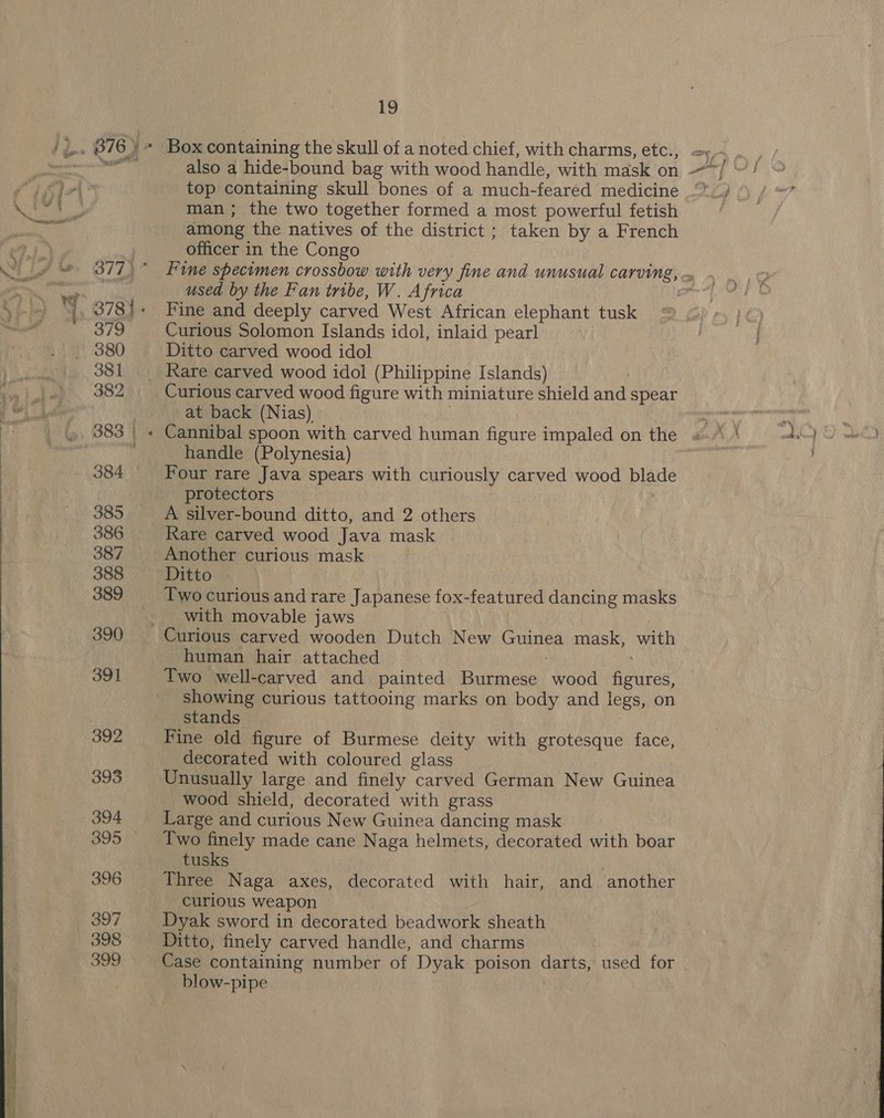 Sm &gt; top containing skull bones of a much-feared medicine man; the two together formed a most powerful fetish among the natives of the district ; taken by a French officer in the Congo used by the Fan tribe, W. Africa Fine and deeply carved West African elephant tusk Curious Solomon Islands idol, inlaid pearl Ditto carved wood idol Rare carved wood idol (Philippine Islands) Curious carved wood figure with miniature shield and spear at back (Nias) © : handle (Polynesia) Four rare Java spears with curiously carved wood blade protectors A silver-bound ditto, and 2 others Rare carved wood Java mask Another curious mask Two curious and rare Japanese fox-featured dancing masks with movable jaws human hair attached | Two well-carved and painted Burmese wood figures, showing curious tattooing marks on body and legs, on stands Fine old figure of Burmese deity with grotesque face, decorated with coloured glass Unusually large and finely carved German New Guinea wood shield, decorated with grass Large and curious New Guinea dancing mask Two finely made cane Naga helmets, decorated with boar tusks : . Three Naga axes, decorated with hair, and another curious weapon Dyak sword in decorated beadwork sheath Ditto, finely carved handle, and charms Case containing number of Dyak poison darts, used for blow-pipe |