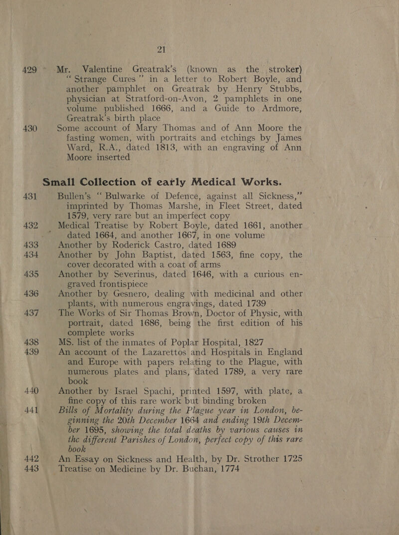 430 440 442 443 Al me witange Cures’. in a letter to Robert’ Boyle,.and another pamphlet on Greatrak by Henry Stubbs, physician at Stratford-on-Avon, 2 pamphlets in one volume published 1666, and a Guide to. Ardmore, Greatrak’s birth place Some account of Mary Thomas and of Ann Moore the fasting women, with portraits and etchings by James Ward, K.A,, dated 1813, with an engraving of Ann Moore inserted Bullen’s “ Bulwarke of Defence, against all Sickness,”’ imprinted by Thomas Marshe, in Fleet Street, dated 1579, very rare but an imperfect copy dated 1664, and another 1667, in one volume Another by Roderick Castro, dated 1689 Another by John Baptist, dated 1563, fine copy, the cover decorated with a coat of arms Another by Severinus, dated 1646, with a curious en- graved frontispiece Another by Gesnero, dealing with medicinal and other plants, with numerous engravings, dated 1739 The Works of Sir Thomas Brown, Doctor of Physic, with portrait, dated 1686, being the first edition of his complete works MS. list of the inmates of Poplar Hospital, 1827 An account of the Lazarettos and Hospitals in England and Europe with papers relating to the Plague, with numerous plates and plans, dated 1789, a very rare book Another by Israel preehi printed 1597, with plate, a fine copy of this rare work but binding ‘broken Bills of Mortality during the Plague year 1n London, be- ginning the 20th December 1664 and ending 19th Decem- ber 1695, showing the total deaths by various causes in the different Parishes of London, perfect copy of this rare book An Essay on Sickness and Health, by Dr. Strother 1725 Treatise on Medicine by Dr. Buchan, 1774