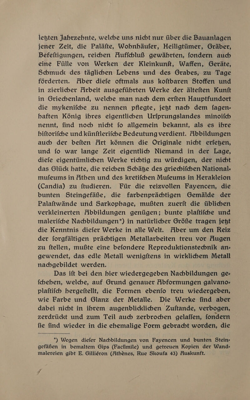 legten Jabrzebnte, welche uns nicht nur tiber die Bauanlagen jener Zeit, die Palafte, Wobnhbdaufer, Heiligtiimer, Graber, Befeftigungen, reicben AuffchlufS$ gewdabrten, fondern auch eine Fiille von Werken der Kleinkunft, Waffen, Gerdate, Schmuck des taglicben Lebens und des Grabes, zu Tage forderten. Aber diefe oftmals aus koftbaren Stoffen und in zierlicber Arbeit ausgefiibrten Werke der Aalteften Kunft in Griecbenland, welche man nach dem erften Hauptfundort die mykenifcbe zu nennen pflegte, jejt nach dem fagen- haften Koénig ibres eigentlicben Urfprungslandes minoifcb nennt, find noch nicht fo allgemein bekannt, als es ibre hiftorifcbe und kiinftlerifche Bedeutung verdient. Abbildungen auch der beften Art kénnen die Originale nicht erfegen, und fo war lange Zeit eigentlich Niemand in der Lage, diefe eigentiimlicben Werke richtig zu wtirdigen, der nicht das Gliick hatte, die reichen Schate des griechifchen National: mufeums in Athen und des kretifcben Mufeums in Herakleion (Candia) zu ftudieren. Fiir die reizvollen Fayencen, die bunten Steingefafe, die farbenprachtigen Gemalde der Palaftwande und Sarkophage, muf ten zuerft die iiblichen verkleinerten Abbildungen gentigen; bunte plaftifcbe und maletifche Nachbildungen*) in natiirlicher Gréfe tragen jebt die Kenntnis diefer Werke in alle Welt. Aber um den Reiz der forgfaltigen prachtigen Metallarbeiten treu vor Augen zu ftellen, mufte eine befondere Reproduktionstechnik an- gewendet, das edle Metall wenigftens in wirklichem Metall nachgebildet werden. Das ift bei den hier wiedergegeben Nachbildungen ge- fcheben, welche, auf Grund genauer Abformungen galvano- plaftifcb hergeftellt, die Formen ebenfo treu wiedergeben, wie Farbe und Glanz der Metalle. Die Werke find aber dabei nicht in ibrem augenblicklicben Zuftande, verbogen, zerdriickt und zum Teil auch zerbrochben gelaffen, fondern fie find wieder in die ebemalige Form gebracht worden, die *) Wegen diefer Nachbildungen von Fayencen und bunten Stein- gefafien in bemaltem Gips (Facfimile) und getreuen Kopien der Wand- malereien gibt E. Gilliévon (Athénes, Rue Skoufa 43) Auskunft.