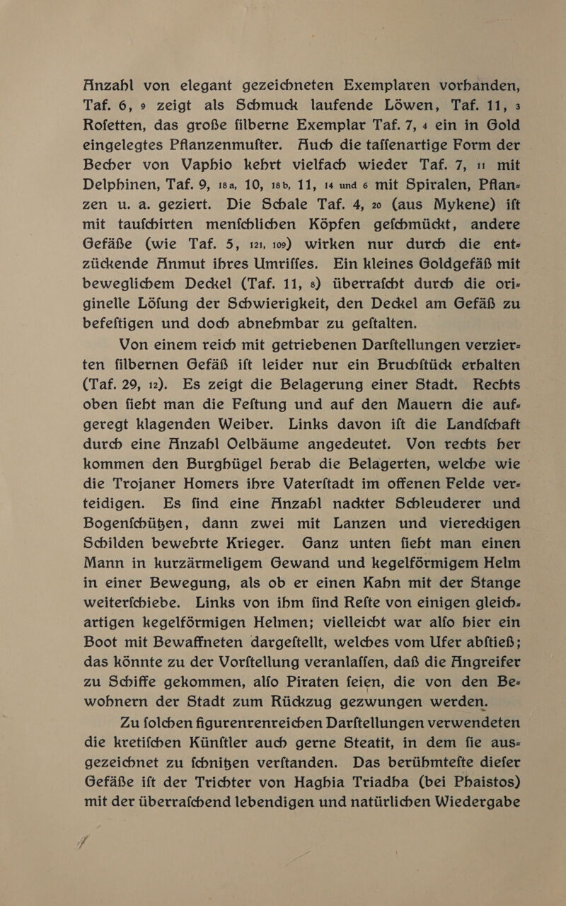 Anzahl von elegant gezeichbneten Exemplaren vorhanden, Taf. 6, 9» zeigt als Schmuck laufende Lowen, Taf. 11, 3 Rofetten, das grofe filberne Exemplar Taf. 7, 4 ein in Gold eingelegtes Pflanzenmufter. Auch die taffenartige Form der Becher von Vaphio kebrt vielfach wieder Taf. 7, 11 mit Delphinen, Taf. 9, 18a, 10, 18b, 11, 14 und 6 mit Spiralen, Pflan- zen wu. a. geziert. Die Schale Taf. 4, 2 (aus Mykene) ift mit taufchirten menfcblicben K6pfen gefchbmiickt, andere Gefaie (wie Taf. 5, 121, 10) wirken nur durch die ent- zuckende Anmut ibres Umriffes. Ein kleines Goldgefaf8 mit beweglichem Deckel (Taf. 11, 8) iibervafchbt durch die ori- ginelle Léfung der Schwierigkeit, den Deckel am Gefaf zu befeftigen und doch abnebmbar zu geftalten. _ Von einem reich mit getriebenen Darftellungen verzier- ten filbernen Gefaf ift leider nur ein Bruchftiick erbalten (Taf. 29, 12). Es zeigt die Belagerung einer Stadt. Rechts oben fiebt man die Feftung und auf den Mauern die auf: geregt klagenden Weiber. Links davon ift die Landfchaft durch eine Anzahl Oelbaume angedeutet. Von rechts her kommen den Burgbtigel berab die Belagerten, welche wie © die Trojaner Homers ihre Vaterftadt im offenen Felde ver- teidigen. Es find eine Anzahl nackter Schleuderer und Bogenfchtigen, dann zwei mit Lanzen und viereckigen Schilden bewebrte Krieger. Ganz unten fiebt man einen Mann in kurzdrmeligem Gewand und kegelférmigem Helm in einer Bewegung, als ob er einen Kabn mit der Stange weiterfchiebe. Links von ibm find Refte von einigen gleich- artigen kegelf6rmigen Helmen; vielleicht war alfo hier ein Boot mit Bewaffneten dargeftellt, welches vom Ufer abftief; das koénnte zu der Vorftellung veranlaffen, dafi die Angreifer zu Schiffe gekommen, alfo Piraten feien, die von den Be- wobnern der Stadt zum Riickzug gezwungen werden. Zu folchen figurenrenreicben Darftellungen verwendeten die kretifchen Kiinftler auch gerne Steatit, in dem fie aus- gezeichbnet zu fchnigjen verftanden. Das beriibmtefte diefer Gefafe ift der Trichter von Haghia Triadha (bei Phaistos) mit der tiberrafchend lebendigen und natiirlicben Wiedergabe